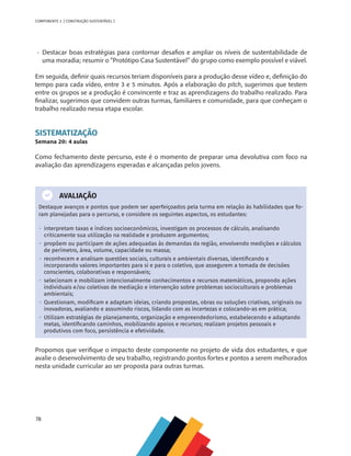 78
COMPONENTE 3 [ CONSTRUÇÃO SUSTENTÁVEL ]
•	 Destacar boas estratégias para contornar desafios e ampliar os níveis de sustentabilidade de
uma moradia; resumir o “Protótipo Casa Sustentável” do grupo como exemplo possível e viável.
Em seguida, definir quais recursos teriam disponíveis para a produção desse vídeo e, definição do
tempo para cada vídeo, entre 3 e 5 minutos. Após a elaboração do pitch, sugerimos que testem
entre os grupos se a produção é convincente e traz as aprendizagens do trabalho realizado. Para
finalizar, sugerimos que convidem outras turmas, familiares e comunidade, para que conheçam o
trabalho realizado nessa etapa escolar.
SISTEMATIZAÇÃO
Semana 20: 4 aulas
Como fechamento deste percurso, este é o momento de preparar uma devolutiva com foco na
avaliação das aprendizagens esperadas e alcançadas pelos jovens.
AVALIAÇÃO
Destaque avanços e pontos que podem ser aperfeiçoados pela turma em relação às habilidades que fo-
ram planejadas para o percurso, e considere os seguintes aspectos, os estudantes:
•  interpretam taxas e índices socioeconômicos, investigam os processos de cálculo, analisando
criticamente sua utilização na realidade e produzem argumentos;
•  propõem ou participam de ações adequadas às demandas da região, envolvendo medições e cálculos
de perímetro, área, volume, capacidade ou massa;
•  reconhecem e analisam questões sociais, culturais e ambientais diversas, identificando e
incorporando valores importantes para si e para o coletivo, que assegurem a tomada de decisões
conscientes, colaborativas e responsáveis;
•  selecionam e mobilizam intencionalmente conhecimentos e recursos matemáticos, propondo ações
individuais e/ou coletivas de mediação e intervenção sobre problemas socioculturais e problemas
ambientais;
•  Questionam, modificam e adaptam ideias, criando propostas, obras ou soluções criativas, originais ou
inovadoras, avaliando e assumindo riscos, lidando com as incertezas e colocando-as em prática;
•  Utilizam estratégias de planejamento, organização e empreendedorismo, estabelecendo e adaptando
metas, identificando caminhos, mobilizando apoios e recursos; realizam projetos pessoais e
produtivos com foco, persistência e efetividade.
Propomos que verifique o impacto deste componente no projeto de vida dos estudantes, e que
avalie o desenvolvimento de seu trabalho, registrando pontos fortes e pontos a serem melhorados
nesta unidade curricular ao ser proposta para outras turmas.
 