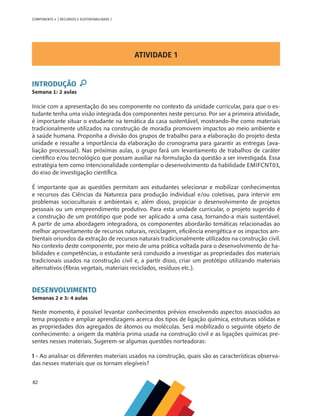 82
COMPONENTE 4 [ RECURSOS E SUSTENTABILIDADE ]
ATIVIDADE 1
INTRODUÇÃO
Semana 1: 2 aulas
Inicie com a apresentação do seu componente no contexto da unidade curricular, para que o es-
tudante tenha uma visão integrada dos componentes neste percurso. Por ser a primeira atividade,
é importante situar o estudante na temática da casa sustentável, mostrando-lhe como materiais
tradicionalmente utilizados na construção de moradia promovem impactos ao meio ambiente e
à saúde humana. Proponha a divisão dos grupos de trabalho para a elaboração do projeto desta
unidade e ressalte a importância da elaboração do cronograma para garantir as entregas (ava-
liação processual). Nas próximas aulas, o grupo fará um levantamento de trabalhos de caráter
científico e/ou tecnológico que possam auxiliar na formulação da questão a ser investigada. Essa
estratégia tem como intencionalidade contemplar o desenvolvimento da habilidade EMIFCNT03,
do eixo de investigação científica.
É importante que as questões permitam aos estudantes selecionar e mobilizar conhecimentos
e recursos das Ciências da Natureza para produção individual e/ou coletivas, para intervir em
problemas socioculturais e ambientais e, além disso, propiciar o desenvolvimento de projetos
pessoais ou um empreendimento produtivo. Para esta unidade curricular, o projeto sugerido é
a construção de um protótipo que pode ser aplicado a uma casa, tornando-a mais sustentável.
A partir de uma abordagem integradora, os componentes abordarão temáticas relacionadas ao
melhor aproveitamento de recursos naturais, reciclagem, eficiência energética e os impactos am-
bientais oriundos da extração de recursos naturais tradicionalmente utilizados na construção civil.
No contexto deste componente, por meio de uma prática voltada para o desenvolvimento de ha-
bilidades e competências, o estudante será conduzido a investigar as propriedades dos materiais
tradicionais usados na construção civil e, a partir disso, criar um protótipo utilizando materiais
alternativos (fibras vegetais, materiais reciclados, resíduos etc.).
DESENVOLVIMENTO
Semanas 2 e 3: 4 aulas
Neste momento, é possível levantar conhecimentos prévios envolvendo aspectos associados ao
tema proposto e ampliar aprendizagens acerca dos tipos de ligação química, estruturas sólidas e
as propriedades dos agregados de átomos ou moléculas. Será mobilizado o seguinte objeto de
conhecimento: a origem da matéria prima usada na construção civil e as ligações químicas pre-
sentes nesses materiais. Sugerem-se algumas questões norteadoras:
1 - Ao analisar os diferentes materiais usados na construção, quais são as características observa-
das nesses materiais que os tornam elegíveis?
 