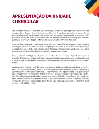 7
Na Unidade Curricular 2 – Projeto Casa Sustentável, a construção de um protótipo aplicável a uma
casa para torná-la ecologicamente mais sustentável é o fio condutor que guiará os estudantes no
desenvolvimento de habilidades fundamentais para sua atuação profissional e pessoal, que estão
presentes nos quatro eixos estruturantes para os itinerários formativos (investigação científica,
processos criativos, mediação e intervenção sociocultural e empreendedorismo).
A metodologia proposta como fator de integração para esta unidade é a Aprendizagem Baseada
em Projeto, em que o professor assume um papel de mediador e orientador. Nesse processo, a
avaliação fornece os dados necessários para verificar a aprendizagem dos estudantes e sua prática
pedagógica, possibilitando ajustes necessários e devolutivas efetivas.
Para construir o protótipo, os estudantes precisarão articular conhecimentos teóricos e práticos
oriundos de diferentes áreas e vivências, o que contribui para a aprendizagem significativa e para
a incorporação de valores que os ajudarão a tomar decisões conscientes, colaborativas e respon-
sáveis.
Ao longo desta unidade curricular, sugerimos que os estudantes tenham um diário de bordo (ca-
derno de registros científicos) pautado na investigação científica, para registrar e acompanhar as
aprendizagens construídas no percurso. O instrumento é uma oportunidade para que exerçam
seu protagonismo, promovendo o hábito de reflexão crítica e de escrita no processo de constru-
ção do conhecimento relacionado à temática da sustentabilidade. Dessa forma, você, professor,
pode identificar as dificuldades encontradas, os procedimentos utilizados, as competências socio-
emocionais envolvidas e as situações coincidentes e/ou inéditas para análise de fatos, tomada de
decisões e correção de rumo.
APRESENTAÇÃO DA UNIDADE
CURRICULAR
 
