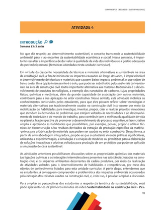 93
COMPONENTE 4 [ RECURSOS E SUSTENTABILIDADE ]
ATIVIDADE 4
INTRODUÇÃO
Semana 13: 2 aulas
No que diz respeito ao desenvolvimento sustentável, o conceito transcende a sustentabilidade
ambiental para ir ao encontro da sustentabilidade econômica e social. Nesse contexto, é impor-
tante ressaltar a importância de dar valor à qualidade de vida dos indivíduos e a gestão adequada
do patrimônio natural (temáticas abordadas nesta unidade curricular).
Em virtude da crescente necessidade de técnicas e materiais alternativos e sustentáveis na área
da construção civil, a fim de minimizar os impactos causados ao longo dos anos, é imprescindível
o desenvolvimento de técnicas e materiais que causem baixo impacto ambiental, e que sejam de
baixo custo. Uma opção interessante é o solo, que pode ser substituído pelos materiais convencio-
nais na área da construção civil. Outra importante alternativa aos materiais tradicionais é o desen-
volvimento de produtos tecnológicos, a exemplo dos nanotubos de carbono, cujas propriedades
físicas, químicas e mecânicas, além da grande capacidade de associação com outros materiais,
contribuem para a sua aplicação no setor construtivo. Nesse sentido, esta atividade mobiliza os
conhecimentos construídos pelos estudantes, para que eles possam refletir sobre tecnologias e
materiais alternativos aos tradicionalmente usados na construção civil. Isso ocorre por meio da
mobilização de habilidades para investigar, inventar, propor, criar e realizar projetos inovadores
que atendam às demandas de problemas que estejam voltados às necessidades e ao desenvolvi-
mento da sociedade e do mundo do trabalho, para contribuir com a melhora da qualidade de vida
no planeta. Na perspectiva de promover o desenvolvimento do processo cognitivo, o fazer criativo
amplia e aprofunda as habilidades que possibilitam, por exemplo, pensar, propor e utilizar téc-
nicas de bioconstrução e/ou resíduos derivados da extração da produção específica da matéria-
-prima para a fabricação de materiais que podem ser usados no setor construtivo. Dessa forma, a
partir de uma abordagem integradora, propõe-se que o estudante vivencie práticas significativas,
utilizando a experimentação, a simulação e a criação de modelos ou protótipos para a elaboração
de soluções inovadoras e criativas voltadas para produção de um protótipo que pode ser aplicado
a um projeto de casa sustentável.
As atividades anteriores possibilitaram discussões sobre as propriedades químicas dos materiais
(as ligações químicas e as interações intermoleculares presentes nas substâncias) usados na cons-
trução civil, e os impactos ambientais decorrentes da cadeia produtiva, por meio da realização
de atividades voltadas para o desenvolvimento de habilidades e competências, por meio dos
objetos de conhecimento listados para esta unidade curricular. A partir daqui, entendemos que
os estudantes já conseguem compreender a problemática dos impactos ambientais ocasionados
pela extração dos recursos usados na construção civil, e, com isso, é possível ampliar a discussão.
Para ampliar as perspectivas dos estudantes a respeito da temática da sustentabilidade, você
pode apresentar os 22 primeiros minutos do vídeo Sustentabilidade na construção civil - Pes-
 