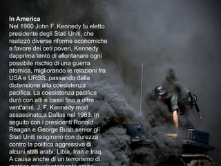 In AmericaNel 1960 John F. Kennedy fu eletto presidente degli Stati Uniti, che realizzò diverse riforme economiche a favore dei ceti poveri, Kennedy dapprima tentò di allontanare ogni possibile rischio di una guerra atomica, migliorando le relazioni fra USA e URSS, passando dalla distensione alla coesistenza pacifica. La coesistenza pacifica durò con alti e bassi fino a oltre vent'anni. J. F. Kennedy morì assassinato,a Dallas nel 1963. In seguito con i presidenti Ronald Reagan e George Bush senior gli Stati Uniti reagirono con durezza contro la politica aggressiva di alcuni stati arabi: Libia, Iran e Iraq. A causa anche di un terrorismo di matrice prevalentemente arabo-islamica.