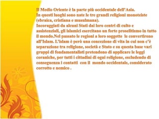 Il Medio Oriente è la parte più occidentale dell’Asia.In questi luoghi sono nate le tre grandi religioni monoteiste (ebraica, cristiana e musulmana). Incoraggiati da alcuni Stati dai loro centri di culto e assistenziali, gli islamici esercitano un forte proselitismo in tutto il mondo.Nel passato le regioni a loro soggette  le convertirono all’Islam. L’islam è però una concezione di vita in cui non c’è separazione tra religione, società e Stato e su questa base vari gruppi di fondamentalisti pretendono di applicare le leggi coraniche, per tutti i cittadini di ogni religione, escludendo di conseguenza i contatti  con il  mondo occidentale, considerato corrotto e nemico . 
