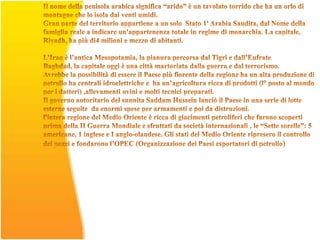 Il nome della penisola arabica significa “arido” è un tavolato torrido che ha un orlo di montagne che lo isola dai venti umidi.Gran parte del territorio appartiene a un solo  Stato 1' Arabia Saudita, dal Nome della famiglia reale a indicare un'appartenenza totale in regime di monarchia. La capitale, Riyadh, ha più di4 milioni e mezzo di abitanti. L’Iraq è l’antica Mesopotamia, la pianura percorsa dal Tigri e dall’Eufrate Baghdad, la capitale oggi è una città martoriata dalla guerra e dal terrorismo.Avrebbe la possibilità di essere il Paese più fiorente della regione ha un alta produzione di petrolio ha centrali idroelettriche e  ha un’agricoltura ricca di prodotti (l° posto al mondo per i datteri) ,allevamenti ovini e molti tecnici preparati. Il governo autoritario del sunnita Saddam Hussein lanciò il Paese in una serie di lotte esterne seguite  da enormi spese per armamenti e poi da distruzioni.  l'intera regione del Medio Oriente è ricca di giacimenti petroliferi che furono scoperti prima della II Guerra Mondiale e sfruttati da società internazionali , le “Sette sorelle”: 5 americane, 1 inglese e I anglo-olandese. Gli stati del Medio Oriente ripresero il controllo dei pozzi e fondarono l’OPEC (Organizzazione dei Paesi esportatori di petrolio) 