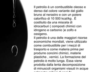 Il petrolio è un combustibile oleoso e denso dal colore variante dal giallo bruno al nerastro e con un potere calorifico di 10 500 kcal/kg . È costituito da una miscela di idrocarburi ( composti chimici con idrogeno e carbonio )e zolfo e ossigeno.Il petrolio è una delle maggiori risorse economiche mondiali, viene utilizzato come combustibile per i mezzi di trasporto e come materia prima per produrre concimi chimici, materie plastiche , vernici. La formazione del petrolio è molto lunga. Essa viene prodotta dalla lenta decomposizione di minuscoli organismi vissuti in acque salmastre milioni di anni fa.