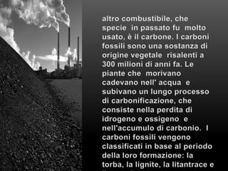 altro combustibile, che specie  in passato fu  molto usato, è il carbone. I carboni fossili sono una sostanza di origine vegetale  risalenti a 300 milioni di anni fa. Le piante che  morivano cadevano nell' acqua  e subivano un lungo processo di carbonificazione, che consiste nella perdita di idrogeno e ossigeno  e nell'accumulo di carbonio.  I carboni fossili vengono classificati in base al periodo della loro formazione: la torba, la lignite, la litantrace e l’antracite.