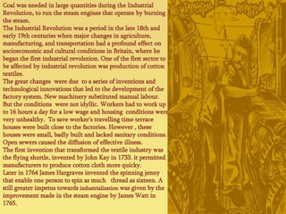 Coalwasneeded in largequantitiesduring the Industrial Revolution, torun the steamenginesthat operate byburning the steam.The Industrial Revolutionwas a period in the late 18th and early 19th centurieswhen major changes in agriculture, manufacturing, and transportationhad a profoundeffect on socioeconomic and cultural conditions in Britain, wherehebegan the first industrial revolution. Oneof the first sectortobeaffectedby industrial revolutionwas production ofcottontextiles.The greatchangeswere due  to a seriesofinventions and technologicalinnovationsthat led to the developmentof the factory system. New machinerysubstitutedmanuallabour. But the conditionswerenotidyllic. Workershadto work up to 16 hours a dayfor a low wage and housingconditionswereveryunhealthy.  Tosaveworker's travellingtimeterracehouseswerebuiltcloseto the factories. However , thesehousesweresmall, badlybuilt and lackedsanitaryconditions. Open sewerscaused the diffusionofeffectiveillness.The first inventionthattransformed the textileindustrywas the flying shuttle, inventedby John Kay in 1733. itpermittedmanufacturersto produce cottoncloth more quicky.Later in 1764 James Hargravesinvented the spinning jennythatenableonepersontospinasmuchthreadassixteen. A stillgreaterimpetustowardsindustrializationwasgivenby the improvementmade in the steamengineby James Watt in 1765.  