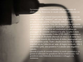 La corrente elettrica è costituita dal movimento di elettroni che fluiscono in modo ordinato attraverso un conduttore.Gli elettroni per potersi muoversi devono superare un certo dislivello “elettrico”, nel caso degli elettroni, come di tutti i corpi carichi, è chiamato differenza di potenziale o tensione. Uno dei dispositivi che permette agli elettroni di superare il “dislivello”, cioè la differenza di potenziale affinché in un conduttore si abbia un passaggio di corrente elettrica è la pila. La pila è stata inventata da Alessandro Volta (1745-1827) e consisteva in una serie di dischetti alternati di zinco e di rame tra i quali erano inseriti dei dischetti di feltro impregnati con una soluzione acida. Tutti i dischi erano forati al centro e impilati un su l'altra in un' asta  di legno verticale. Alle 2 estremità i poli, uno positivo + o anodo uno negativo - catodo.Quando si parla di corrente elettrica in modo quantitativo, in genere si utilizzano tre grandezze che la caratterizzano. Tali grandezze sono l'intensità, la tensione o voltaggio e la resistenza. 