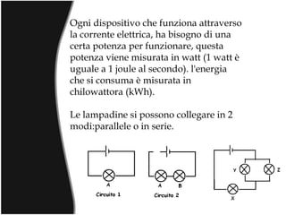 Ogni dispositivo che funziona attraverso la corrente elettrica, ha bisogno di una certa potenza per funzionare, questa potenza viene misurata in watt (1 watt è uguale a 1 joule al secondo). l'energia che si consuma è misurata in chilowattora (kWh). Le lampadine si possono collegare in 2 modi:parallele o in serie. 