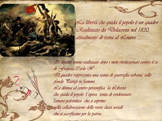 La libertà che guida il popolo è un quadro Realizzato da Delacroix nel 1830, attualmente di trova al Louvre ….Il dipinto venne realizzato dopo i moti rivoluzionari contro il re di Francia Carlo X. Il quadro rappresenta una scena di guerriglia urbana, sullo sfondo Parigi in fiamme. La donna al centro personifica  la Libertà che guida il popolo .l 'opera  tenta di evidenziare  l'amore patriottico  che si esprime nella collaborazione delle varie classi sociali che si sacrificano per la patria.