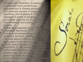 All'inizio dell'Ottocento  la musica è considerata l'arte perfetta per rappresentare le diverse emozioni che ora i musicisti sentono il bisogno di esprimere. Così la musica è l'unico linguaggio in grado di spiegare e raccontare cose che non si potrebbero fare altrimenti con la parola scritta e parlata.Grande rappresentate di quel tempo è Ludwig Van Beethoven (1770-1827) che rinnova profondamente la musica. Di carattere taciturno, Beethoven si rinchiuse sempre più in se stesso.Come opera lirica, ne scrisse solo una, il Fidelio. Mentre scrisse 32 sonate per pianoforte, 16 per quartetti per  archi e molta musica da camera e sinfonica. Col passare degli anni però, incontrò una grave infermità che col tempo si acutizzò:la sordità. E così inizio a isolarsi sempre di più, in compagnia della sua musica che ormai poteva  udire solo con la mente.