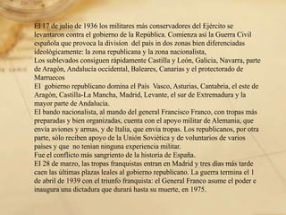 El 17 de julio de 1936 losmilitaresmásconservadores del Ejército se levantaron contra elgobierno de la República. Comienzaasí la Guerra Civil españolaque provoca la divisíon  del país in doszonasbiendiferenciadasideològicamente: la zona republicana y la zona nacionalista,Los sublevadosconsiguenrápidamenteCastilla y León, Galicia, Navarra, parte de Aragòn, Andalucíaoccidental, Baleares, Canarias y elprotectorado de MarruecosEI  gobiernorepublicano domina elPaís  Vasco, Asturias, Cantabria, eleste de Aragòn, Castilla-LaMancha, Madrid, Levante, elsur de Extremadura y la mayor parte de Andalucìa. EI bando nacionalista, al mando del general Francisco Franco, con tropasmáspreparadas y bienorganizadas, cuenta con elapoyo militar de Alemania, queenvíaaviones y armas, y de Italia, queenvíatropas. Los republicanos, por otra parte, sólorecibenapoyo de la Unión Soviética y de voluntarios de variospaìses y que  no tenìanningunaexperiencia militar. Fueelconflictomássangriento de la historia de España.EI 28 de marzo, lastropasfranquistasentran en Madrid y tresdìasmás tarde caenlasùltimasplazasleales al gobiernorepublicano. La guerra termina el 1 de abril de 1939 con eltriunfofranquista: elGeneral Franco asumeelpoder e inaugura una dictaduraqueduraráhasta su muerte, en 1975. 