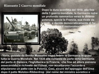 Riassunto 2 Guerra mondialeDopo la dura sconfitta del 1918, alla fine della 1 guerra mondiale, la Germania nutre un profondo rammarico verso le diverse potenza, specie la Francia, sua rivale da secoli,  e decide democraticamente di far salire al potere il nazionalsocialista Adolf Hitler.l'Italia, guidata da Benito Mussolini seguì fedele la Germania in quasi tutta la Guerra Mondiale. Nel 1939 alla richiesta da parte della Germania del porto di Danzica, l'Inghilterra e la Francia,  che fino ad allora avevano assecondato le richieste del Führer, non accettarono l'accordo e stipularono un patto con la Polonia. Così, sicuro del'appoggio dell'Urss dopo il patto Molotov-Ribbentrop  (dal nome del ministro sovietico e tedesco), Hitler attaccò la Polonia (1 settembre del 1939).