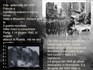 Il tre  settembre del 1939 Francia eInghilterra scesero in campo contro Hitler e Mussolini. Iniziava così la 2 guerra mondiale.Hitler riuscì a conquistare Parigi  il 14 giugno 1940, in seguito attaccò la Russia,  ma ne uscì sconfitta.A partire dal 1941-42 Hitler iniziò a  internare tutti gli Ebrei, anche quelli nei paesi soggiogati,  nei campi di concentramento. Che contarono più di 6 milioni di morti.Dal 1942 la guerra cambiò a favore degli alleati. Grazie anche all’aiuto della resistenza formatasi in vari paesi, le più forti furono in Italia e in Iugoslavia.Il 6 giugno del 1944 gli alleati sbarcarono in Normandia. E il 30 aprile del 1945 Hitler si suicidò. Mentre  le truppe tedesche  si arresero il 7 maggio del 45 in tutta Europa.