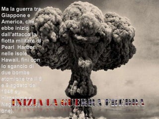 Ma la guerra tra Giappone e America, che ebbe inizio dall'attacco la flotta militare di Pearl  Harbor nelle isole Hawaii, finì con lo sgancio di  due bombe atomiche tra il 6 e 9 agosto del 1945 su Hiroshima e Nagasaki(Giappone).Inizia la guerra fredda