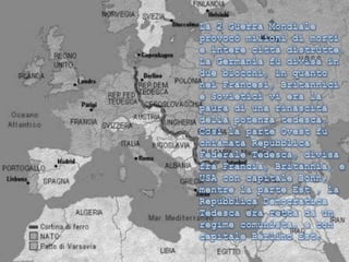 La 2 Guerra Mondiale provocò milioni di morti e intere città distrutte. La Germania fu divisa in due blocchi, in quanto nei Francesi, Britannici e Sovietici vi era la paura di una rinascita della potenza tedesca. Così la parte Ovest fu chiamata Repubblica Federale Tedesca, divisa fra Francia, Britannia, e USA con capitale Bonn, mentre la parte Est , la Repubblica Democratica Tedesca era retta da un regime comunista, e con capitale Berlino Est. 