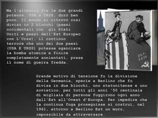 Ma l'alleanza fra le due grandi potenze, USA e URSS, durò ben poco. Il mondo si ritrovò così diviso in 2 blocchi (paesi occidentali con  gli Stati Uniti e paesi dell’Est Europeo con L’Urss). il continuo terrore che uno dei due paesi (USA E URSS) potesse sganciare la bomba atomica e finire completamente annientati, prese il nome di guerra fredda.Grande motivo di tensione fu la divisione della Germania, specie a Berlino che fu divisa in due blocchi, uno statunitense e uno sovietico. per tutti gli anni '50 centinaia di migliaia di persone fuggirono ogni anno dall'Est all'Ovest d’Europa. Per impedire che la continua fuga proseguisse si costruì, nel 1961, attorno a Berlino Est un muro, impossibile da attraversare.