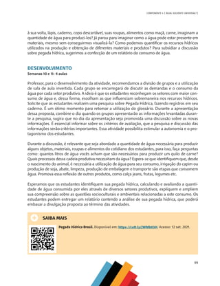 99
COMPONENTE 4 [ ÁGUA: SOLVENTE UNIVERSAL? ]
à sua volta, lápis, caderno, copo descartável, suas roupas, alimentos como maçã, carne, imaginam a
quantidade de água para produzi-los? Já parou para imaginar como a água pode estar presente em
materiais, mesmo sem conseguirmos visualizá-la? Como podemos quantificar os recursos hídricos
utilizados na produção e obtenção de diferentes materiais e produtos? Para subsidiar a discussão
sobre pegada hídrica, sugerimos a confecção de um relatório do consumo de água.
DESENVOLVIMENTO
Semanas 10 e 11: 4 aulas
Professor, para o desenvolvimento da atividade, recomendamos a divisão de grupos e a utilização
de sala de aula invertida. Cada grupo se encarregará de discutir as demandas e o consumo da
água por cada setor produtivo. A ideia é que os estudantes reconheçam os setores com maior con-
sumo de água e, dessa forma, escolham as que influenciam sobremaneira nos recursos hídricos.
Solicite que os estudantes realizem uma pesquisa sobre Pegada Hídrica, fazendo registros em seu
caderno. É um ótimo momento para retomar a utilização do glossário. Durante a apresentação
dessa proposta, combine o dia quando os grupos apresentarão as informações levantadas duran-
te a pesquisa, sugira que no dia da apresentação seja promovida uma discussão sobre as novas
informações. É essencial informar sobre os critérios de avaliação, que a pesquisa e discussão das
informações serão critérios importantes. Essa atividade possibilita estimular a autonomia e o pro-
tagonismo dos estudantes.
Durante a discussão, é relevante que seja abordado a quantidade de água necessária para produzir
alguns objetos, materiais, roupas e alimentos do cotidiano dos estudantes, para isso, faça perguntas
como: quantos litros de água vocês acham que são necessários para produzir um quilo de carne?
Quais processos dessa cadeia produtiva necessitam da água? Espera-se que identifiquem que, desde
o nascimento do animal, é necessária a utilização de água para seu consumo, irrigação do capim ou
produção de soja, abate, limpeza, produção de embalagem e transporte são etapas que consomem
água. Promova essa reflexão de outros produtos, como calça jeans, frutas, legumes etc.
Esperamos que os estudantes identifiquem sua pegada hídrica, calculando e avaliando a quanti-
dade de água consumida por eles através de diversos setores produtivos, expliquem e ampliem
sua compreensão sobre as questões socioculturais e ambientais relacionadas a este consumo. Os
estudantes podem entregar um relatório contendo a análise de sua pegada hídrica, que poderá
embasar a divulgação proposta ao término das atividades.
SAIBA MAIS
Pegada Hídrica Brasil. Disponível em: https://cutt.ly/JWMb03H. Acesso: 12 set. 2021.
MAPPA_CNT_MAT_UC_aguas-V8.indd 99
MAPPA_CNT_MAT_UC_aguas-V8.indd 99 26/11/21 18:12
26/11/21 18:12
 