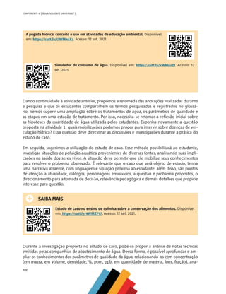 100
COMPONENTE 4 [ ÁGUA: SOLVENTE UNIVERSAL? ]
A pegada hídrica: conceito e uso em atividades de educação ambiental. Disponível
em: https://cutt.ly/UWMnaXz. Acesso: 12 set. 2021.
Simulador de consumo de água. Disponível em: https://cutt.ly/vWMnzZI. Acesso: 12
set. 2021.
Dando continuidade à atividade anterior, propomos a retomada das anotações realizadas durante
a pesquisa e que os estudantes compartilhem os termos pesquisados e registrados no glossá-
rio. Iremos sugerir uma ampliação sobre os tratamentos de água, os parâmetros de qualidade e
as etapas em uma estação de tratamento. Por isso, necessita-se retomar a reflexão inicial sobre
as hipóteses da quantidade de água utilizada pelos estudantes. Exponha novamente a questão
proposta na atividade 1: quais mobilizações podemos propor para intervir sobre doenças de vei-
culação hídrica? Essa questão deve direcionar as discussões e investigações durante a prática do
estudo de caso.
Em seguida, sugerimos a utilização do estudo de caso. Esse método possibilitará ao estudante,
investigar situações de poluição aquática provenientes de diversas fontes, analisando suas impli-
cações na saúde dos seres vivos. A situação deve permitir que ele mobilize seus conhecimentos
para resolver o problema observado. É relevante que o caso que será objeto de estudo, tenha
uma narrativa atraente, com linguagem e situação próxima ao estudante, além disso, são pontos
de atenção a atualidade, diálogos, personagens envolvidos, a questão e problema propostos, o
direcionamento para a tomada de decisão, relevância pedagógica e demais detalhes que propicie
interesse para questão.
SAIBA MAIS
Estudo de caso no ensino de química sobre a conservação dos alimentos. Disponível
em: https://cutt.ly/4WMZPt7. Acesso: 12 set. 2021.
Durante a investigação proposta no estudo de caso, pode-se propor a análise de notas técnicas
emitidas pelas companhias de abastecimento de água. Dessa forma, é possível aprofundar e am-
pliar os conhecimentos dos parâmetros de qualidade da água, relacionando-os com concentração
(em massa, em volume, densidade, %, ppm, ppb, em quantidade de matéria, íons, fração), ana-
MAPPA_CNT_MAT_UC_aguas-V8.indd 100
MAPPA_CNT_MAT_UC_aguas-V8.indd 100 26/11/21 18:12
26/11/21 18:12
 