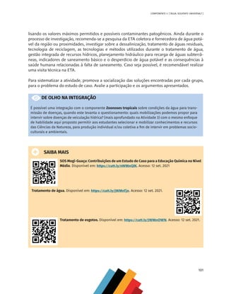 101
COMPONENTE 4 [ ÁGUA: SOLVENTE UNIVERSAL? ]
lisando os valores máximos permitidos e possíveis contaminantes patogênicos. Ainda durante o
processo de investigação, recomenda-se a pesquisa da ETA coletora e fornecedora de água potá-
vel da região ou proximidades, investigar sobre a dessalinização, tratamento de águas residuais,
tecnologia de reciclagem, as tecnologias e métodos utilizados durante o tratamento de água,
gestão integrada de recursos hídricos, planejamento hidráulico para recarga de águas subterrâ-
neas, indicadores de saneamento básico e o desperdício de água potável e as consequências à
saúde humana relacionadas à falta de saneamento. Caso seja possível, é recomendável realizar
uma visita técnica na ETA.
Para sistematizar a atividade, promova a socialização das soluções encontradas por cada grupo,
para o problema do estudo de caso. Avalie a participação e os argumentos apresentados.
DE OLHO NA INTEGRAÇÃO
É possível uma integração com o componente Zoonoses tropicais sobre condições da água para trans-
missão de doenças, quando este levanta o questionamento: quais mobilizações podemos propor para
intervir sobre doenças de veiculação hídrica? (mais aprofundado na Atividade 3) com o mesmo enfoque
de habilidade aqui proposto permitir aos estudantes selecionar e mobilizar conhecimentos e recursos
das Ciências da Natureza, para produção individual e/ou coletiva a fim de intervir em problemas socio-
culturais e ambientais.
SAIBA MAIS
SOS Mogi-Guaçu: Contribuições de um Estudo de Caso para a Educação Química no Nível
Médio. Disponível em: https://cutt.ly/nWMnQlK. Acesso: 12 set. 2021
Tratamento de água. Disponível em: https://cutt.ly/jWMnTjn. Acesso: 12 set. 2021.
Tratamento de esgotos. Disponível em: https://cutt.ly/JWMnOWN. Acesso: 12 set. 2021.
MAPPA_CNT_MAT_UC_aguas-V8.indd 101
MAPPA_CNT_MAT_UC_aguas-V8.indd 101 26/11/21 18:12
26/11/21 18:12
 