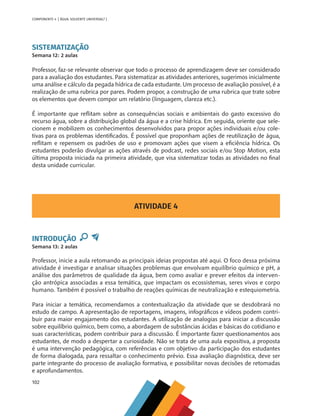 102
COMPONENTE 4 [ ÁGUA: SOLVENTE UNIVERSAL? ]
SISTEMATIZAÇÃO
Semana 12: 2 aulas
Professor, faz-se relevante observar que todo o processo de aprendizagem deve ser considerado
para a avaliação dos estudantes. Para sistematizar as atividades anteriores, sugerimos inicialmente
uma análise e cálculo da pegada hídrica de cada estudante. Um processo de avaliação possível, é a
realização de uma rubrica por pares. Podem propor, a construção de uma rubrica que trate sobre
os elementos que devem compor um relatório (linguagem, clareza etc.).
É importante que reflitam sobre as consequências sociais e ambientais do gasto excessivo do
recurso água, sobre a distribuição global da água e a crise hídrica. Em seguida, oriente que sele-
cionem e mobilizem os conhecimentos desenvolvidos para propor ações individuais e/ou cole-
tivas para os problemas identificados. É possível que proponham ações de reutilização de água,
reflitam e repensem os padrões de uso e promovam ações que visem a eficiência hídrica. Os
estudantes poderão divulgar as ações através de podcast, redes sociais e/ou Stop Motion, esta
última proposta iniciada na primeira atividade, que visa sistematizar todas as atividades no final
desta unidade curricular.
ATIVIDADE 4
INTRODUÇÃO
Semana 13: 2 aulas
Professor, inicie a aula retomando as principais ideias propostas até aqui. O foco dessa próxima
atividade é investigar e analisar situações problemas que envolvam equilíbrio químico e pH, a
análise dos parâmetros de qualidade da água, bem como avaliar e prever efeitos da interven-
ção antrópica associadas a essa temática, que impactam os ecossistemas, seres vivos e corpo
humano. Também é possível o trabalho de reações químicas de neutralização e estequiometria.
Para iniciar a temática, recomendamos a contextualização da atividade que se desdobrará no
estudo de campo. A apresentação de reportagens, imagens, infográficos e vídeos podem contri-
buir para maior engajamento dos estudantes. A utilização de analogias para iniciar a discussão
sobre equilíbrio químico, bem como, a abordagem de substâncias ácidas e básicas do cotidiano e
suas características, podem contribuir para a discussão. É importante fazer questionamentos aos
estudantes, de modo a despertar a curiosidade. Não se trata de uma aula expositiva, a proposta
é uma intervenção pedagógica, com referências e com objetivo da participação dos estudantes
de forma dialogada, para ressaltar o conhecimento prévio. Essa avaliação diagnóstica, deve ser
parte integrante do processo de avaliação formativa, e possibilitar novas decisões de retomadas
e aprofundamentos.
MAPPA_CNT_MAT_UC_aguas-V8.indd 102
MAPPA_CNT_MAT_UC_aguas-V8.indd 102 26/11/21 18:12
26/11/21 18:12
 