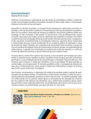 103
COMPONENTE 4 [ ÁGUA: SOLVENTE UNIVERSAL? ]
DESENVOLVIMENTO
Semanas 14 e 15: 4 aulas
Professor, recomendamos a aplicação de uma das etapas da metodologia científica, o Estudo de
Campo. Essa estratégia possibilita ao estudante situações de observação, análise e interpretação,
colocando em prática sua aprendizagem.
Aconselha-se a divisão em grupos, e a iniciação através da pesquisa e observação, como fase ex-
ploratória, a fim de apresentar o problema. É importante que este seja elencado pelo estudante, a
partir de uma análise e observação de situação ou problema. Dessa forma, podemos dividir essa
estratégia em três momentos: o pré-campo, no qual teremos a fase de planejamento; campo,
contendo a execução e pós campo, através da exploração dos resultados e avaliação. Para definir
o problema que será investigado, temas locais são sempre indicados para favorecer o engajamen-
to dos estudantes. Complementando as investigações anteriores, sugerimos temas relacionados
à contaminação da água. A partir da definição de um problema, poderá ser planejada a coleta
da amostra da região. Destaque que o planejamento da atividade deve considerar a isenção de
risco ao estudante de qualquer forma de contaminação ou demais perigos, na impossibilidade da
coleta externa, é sugerido uma caminhada nos arredores da escola, por exemplo, e a coleta da
amostra de diferentes torneiras ou demais fontes de água da unidade escolar.
O estudo prevê a análise físico-química das amostras, é uma excelente oportunidade para apro-
fundar os conceitos de pH, equilíbrio químico e equilíbrio iônico da água, previstos na formação
geral básica, e a sua ampliação através da solução tampão e a titulação. É possível adicionar mais
amostras, para enriquecer a análise dos estudantes, como na abordagem de águas poluídas ou
contaminadas, com elevada acidez. O momento possibilita ainda a investigação de situações de
água dura e contaminação por metais, porém é importante contextualizar a origem da amostra,
para torná-la parte do processo investigativo.
Para finalizar, recomendamos a elaboração de relatório da atividade prática seguido da apre-
sentação dos resultados obtidos. É fundamental a análise desses resultados, a partir de uma vi-
são de parâmetros de qualidade, questione-os sobre cada amostra: os critérios analisados estão
em conformidade com os padrões ideais? Quais as consequências da utilização das amostras
fora dos padrões? Vale destacar aos estudantes, que a análise feita considerou apenas alguns
dos parâmetros observados para determinar sua potabilidade, dessa forma, mesmo que os pa-
râmetros estejam em conformidade, essa água não deve ser consumida.
SAIBA MAIS
Algumas Experiências Simples Envolvendo o Princípio de Le Chatelier. Disponível em:
https://cutt.ly/PWMmnym. Acesso: 12 set. 2021.
MAPPA_CNT_MAT_UC_aguas-V8.indd 103
MAPPA_CNT_MAT_UC_aguas-V8.indd 103 26/11/21 18:12
26/11/21 18:12
 