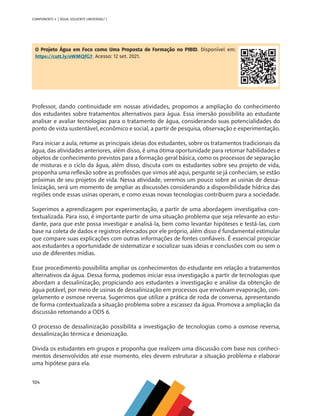 104
COMPONENTE 4 [ ÁGUA: SOLVENTE UNIVERSAL? ]
O Projeto Água em Foco como Uma Proposta de Formação no PIBID. Disponível em:
https://cutt.ly/oWMQfG7. Acesso: 12 set. 2021.
Professor, dando continuidade em nossas atividades, propomos a ampliação do conhecimento
dos estudantes sobre tratamentos alternativos para água. Essa imersão possibilita ao estudante
analisar e avaliar tecnologias para o tratamento de água, considerando suas potencialidades do
ponto de vista sustentável, econômico e social, a partir de pesquisa, observação e experimentação.
Para iniciar a aula, retome as principais ideias dos estudantes, sobre os tratamentos tradicionais da
água, das atividades anteriores, além disso, é uma ótima oportunidade para retomar habilidades e
objetos de conhecimento previstos para a formação geral básica, como os processos de separação
de misturas e o ciclo da água, além disso, discuta com os estudantes sobre seu projeto de vida,
proponha uma reflexão sobre as profissões que vimos até aqui, pergunte se já conheciam, se estão
próximas de seu projetos de vida. Nessa atividade, veremos um pouco sobre as usinas de dessa-
linização, será um momento de ampliar as discussões considerando a disponibilidade hídrica das
regiões onde essas usinas operam, e como essas novas tecnologias contribuem para a sociedade.
Sugerimos a aprendizagem por experimentação, a partir de uma abordagem investigativa con-
textualizada. Para isso, é importante partir de uma situação problema que seja relevante ao estu-
dante, para que este possa investigar e analisá-la, bem como levantar hipóteses e testá-las, com
base na coleta de dados e registros elencados por ele próprio, além disso é fundamental estimular
que compare suas explicações com outras informações de fontes confiáveis. É essencial propiciar
aos estudantes a oportunidade de sistematizar e socializar suas ideias e conclusões com ou sem o
uso de diferentes mídias.
Esse procedimento possibilita ampliar os conhecimentos do estudante em relação a tratamentos
alternativos da água. Dessa forma, podemos iniciar essa investigação a partir de tecnologias que
abordam a dessalinização, propiciando aos estudantes a investigação e análise da obtenção de
água potável, por meio de usinas de dessalinização em processos que envolvam evaporação, con-
gelamento e osmose reversa. Sugerimos que utilize a prática de roda de conversa, apresentando
de forma contextualizada a situação problema sobre a escassez da água. Promova a ampliação da
discussão retomando a ODS 6.
O processo de dessalinização possibilita a investigação de tecnologias como a osmose reversa,
dessalinização térmica e deionização.
Divida os estudantes em grupos e proponha que realizem uma discussão com base nos conheci-
mentos desenvolvidos até esse momento, eles devem estruturar a situação problema e elaborar
uma hipótese para ela.
MAPPA_CNT_MAT_UC_aguas-V8.indd 104
MAPPA_CNT_MAT_UC_aguas-V8.indd 104 26/11/21 18:12
26/11/21 18:12
 