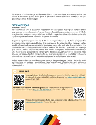 105
COMPONENTE 4 [ ÁGUA: SOLVENTE UNIVERSAL? ]
Em seguida, podem investigar em fontes confiáveis, possibilidades de resolver o problema des-
tacado. É importante que de modo geral, os problemas tenham como eixo a obtenção de água
potável a partir da dessalinização.
SISTEMATIZAÇÃO
Semana 16: 2 aulas
Para sistematizar, após os estudantes percorrerem por situações de investigação e análise através
de pesquisas, concomitantes aos desenvolvimentos dos objetos propostos e pequenas atividades
experimentais, sugerimos que as principais atividades procedimentais e atitudinais sejam o prin-
cipal meio para avaliarem e validarem a hipótese levantada.
Sugerimos a prática experimental de destilação. É importante que o estudante compreenda o
processo, associe-o com a possibilidade de separar a água dos sais dissolvidos. É possível realizar
a prática de destilação com um destilador simples ou através da construção de um destilador com
materiais de baixo custo. Os estudantes devem produzir um relatório contemplando a investiga-
ção, pesquisa, análise conceitual e prática, bem como a avaliação do procedimento considerando
uma maior escala, que possibilita atender parte da sociedade, considerando o consumo médio
de água por pessoa. Por fim, é importante que os grupos socializem os resultados, verifiquem a
convergência e divergência dos resultados e discutam as avaliações de cada grupo.
Todo o processo deve ser considerado para avaliação da aprendizagem. Desde a discussão inicial,
a participação nos debates e experimentos, até o relatório final, possibilitam avaliar a evolução
dos estudantes.
SAIBA MAIS
Construção de um destilador simples como alternativa didática a partir da utilização
de materiais de baixo custo e fácil aquisição. Disponível em: https://cutt.ly/vWMQ386.
Acesso: 12 set. 2021.
Destilador solar destinado a fornecer água potável para as famílias de agricultores de
base familiar. Disponível em: https://cutt.ly/QWMWwJ5. Acesso: 12 set. 2021.
Um experimento simples e de baixo custo para compreender a Osmose. Disponível em:
https://cutt.ly/sWMWyU9. Acesso: 12 set. 2021.
MAPPA_CNT_MAT_UC_aguas-V8.indd 105
MAPPA_CNT_MAT_UC_aguas-V8.indd 105 26/11/21 18:12
26/11/21 18:12
 