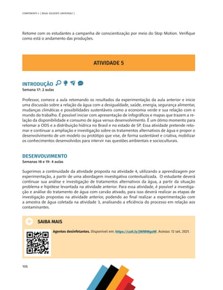106
COMPONENTE 4 [ ÁGUA: SOLVENTE UNIVERSAL? ]
ATIVIDADE 5
INTRODUÇÃO
Semana 17: 2 aulas
Professor, comece a aula retomando os resultados da experimentação da aula anterior e inicie
uma discussão sobre a relação da água com a desigualdade, saúde, energia, segurança alimentar,
mudanças climáticas e possibilidades sustentáveis como a economia verde e sua relação com o
mundo do trabalho. É possível iniciar com apresentação de infográficos e mapas que trazem a re-
lação da disponibilidade e consumo de água versus desenvolvimento. É um ótimo momento para
retomar a ODS e a distribuição hídrica no Brasil e no estado de SP. Essa atividade pretende reto-
mar e continuar a ampliação e investigação sobre os tratamentos alternativos de água e propor o
desenvolvimento de um modelo ou protótipo que vise, de forma sustentável e criativa, mobilizar
os conhecimentos desenvolvidos para intervir nas questões ambientais e socioculturais.
DESENVOLVIMENTO
Semanas 18 e 19: 4 aulas
Sugerimos a continuidade da atividade proposta na atividade 4, utilizando a aprendizagem por
experimentação, a partir de uma abordagem investigativa contextualizada. O estudante deverá
continuar sua análise e investigação de tratamentos alternativos da água, a partir da situação
problema e hipótese levantada na atividade anterior. Para essa atividade, é possível a investiga-
ção e análise do tratamento de água com carvão ativado, para isso deverá realizar as etapas de
investigação propostas na atividade anterior, podendo ao final realizar a experimentação com
a amostra de água coletada na atividade 3, analisando a eficiência do processo em relação aos
contaminantes.
SAIBA MAIS
Agentes desinfetantes. Disponível em: https://cutt.ly/jWMWgoW. Acesso: 12 set. 2021.
Retome com os estudantes a campanha de conscientização por meio do Stop Motion. Verifique
como está o andamento das produções.
MAPPA_CNT_MAT_UC_aguas-V8.indd 106
MAPPA_CNT_MAT_UC_aguas-V8.indd 106 26/11/21 18:13
26/11/21 18:13
 