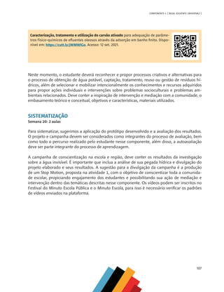107
COMPONENTE 4 [ ÁGUA: SOLVENTE UNIVERSAL? ]
Caracterização, tratamento e utilização do carvão ativado para adequação de parâme-
tros físico-químicos de efluentes oleosos através da adsorção em banho finito. Dispo-
nível em: https://cutt.ly/jWMWlGo. Acesso: 12 set. 2021.
Neste momento, o estudante deverá reconhecer e propor processos criativos e alternativas para
o processo de obtenção de água potável, captação, tratamento, reuso ou gestão de resíduos hí-
dricos, além de selecionar e mobilizar intencionalmente os conhecimentos e recursos adquiridos
para propor ações individuais e intervenções sobre problemas socioculturais e problemas am-
bientais relacionados. Deve conter a inspiração de intervenção e mediação com a comunidade, o
embasamento teórico e conceitual, objetivos e características, materiais utilizados.
SISTEMATIZAÇÃO
Semana 20: 2 aulas
Para sistematizar, sugerimos a aplicação do protótipo desenvolvido e a avaliação dos resultados.
O projeto e campanha devem ser considerados como integrantes do processo de avaliação, bem
como todo o percurso realizado pelo estudante nesse componente, além disso, a autoavaliação
deve ser parte integrante do processo de aprendizagem.
A campanha de conscientização na escola e região, deve conter os resultados da investigação
sobre a água invisível. É importante que inclua a análise de sua pegada hídrica e divulgação do
projeto elaborado e seus resultados. A sugestão para a divulgação da campanha é a produção
de um Stop Motion, proposta na atividade 1, com o objetivo de conscientizar toda a comunida-
de escolar, propiciando engajamento dos estudantes e possibilitando sua ação de mediação e
intervenção dentro das temáticas descritas nesse componente. Os vídeos podem ser inscritos no
Festival do Minuto Escola Pública e o Minuto Escola, para isso é necessário verificar os padrões
de vídeos enviados na plataforma.
MAPPA_CNT_MAT_UC_aguas-V8.indd 107
MAPPA_CNT_MAT_UC_aguas-V8.indd 107 26/11/21 18:13
26/11/21 18:13
 