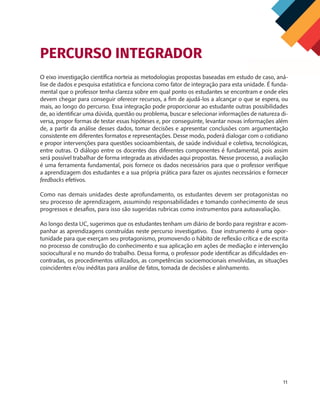 11
O eixo investigação científica norteia as metodologias propostas baseadas em estudo de caso, aná-
lise de dados e pesquisa estatística e funciona como fator de integração para esta unidade. É funda-
mental que o professor tenha clareza sobre em qual ponto os estudantes se encontram e onde eles
devem chegar para conseguir oferecer recursos, a fim de ajudá-los a alcançar o que se espera, ou
mais, ao longo do percurso. Essa integração pode proporcionar ao estudante outras possibilidades
de, ao identificar uma dúvida, questão ou problema, buscar e selecionar informações de natureza di-
versa, propor formas de testar essas hipóteses e, por conseguinte, levantar novas informações além
de, a partir da análise desses dados, tomar decisões e apresentar conclusões com argumentação
consistente em diferentes formatos e representações. Desse modo, poderá dialogar com o cotidiano
e propor intervenções para questões socioambientais, de saúde individual e coletiva, tecnológicas,
entre outras. O diálogo entre os docentes dos diferentes componentes é fundamental, pois assim
será possível trabalhar de forma integrada as atividades aqui propostas. Nesse processo, a avaliação
é uma ferramenta fundamental, pois fornece os dados necessários para que o professor verifique
a aprendizagem dos estudantes e a sua própria prática para fazer os ajustes necessários e fornecer
feedbacks efetivos.
Como nas demais unidades deste aprofundamento, os estudantes devem ser protagonistas no
seu processo de aprendizagem, assumindo responsabilidades e tomando conhecimento de seus
progressos e desafios, para isso são sugeridas rubricas como instrumentos para autoavaliação.
Ao longo desta UC, sugerimos que os estudantes tenham um diário de bordo para registrar e acom-
panhar as aprendizagens construídas neste percurso investigativo. Esse instrumento é uma opor-
tunidade para que exerçam seu protagonismo, promovendo o hábito de reflexão crítica e de escrita
no processo de construção do conhecimento e sua aplicação em ações de mediação e intervenção
sociocultural e no mundo do trabalho. Dessa forma, o professor pode identificar as dificuldades en-
contradas, os procedimentos utilizados, as competências socioemocionais envolvidas, as situações
coincidentes e/ou inéditas para análise de fatos, tomada de decisões e alinhamento.
PERCURSO INTEGRADOR
MAPPA_CNT_MAT_UC_aguas-V8.indd 11
MAPPA_CNT_MAT_UC_aguas-V8.indd 11 26/11/21 18:12
26/11/21 18:12
 