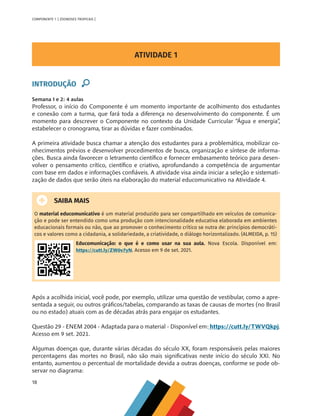 18
COMPONENTE 1 [ ZOONOSES TROPICAIS ]
ATIVIDADE 1
INTRODUÇÃO
Semana 1 e 2: 4 aulas
Professor, o início do Componente é um momento importante de acolhimento dos estudantes
e conexão com a turma, que fará toda a diferença no desenvolvimento do componente. É um
momento para descrever o Componente no contexto da Unidade Curricular “Água e energia”,
estabelecer o cronograma, tirar as dúvidas e fazer combinados.
A primeira atividade busca chamar a atenção dos estudantes para a problemática, mobilizar co-
nhecimentos prévios e desenvolver procedimentos de busca, organização e síntese de informa-
ções. Busca ainda favorecer o letramento científico e fornecer embasamento teórico para desen-
volver o pensamento crítico, científico e criativo, aprofundando a competência de argumentar
com base em dados e informações confiáveis. A atividade visa ainda iniciar a seleção e sistemati-
zação de dados que serão úteis na elaboração do material educomunicativo na Atividade 4.
SAIBA MAIS
O material educomunicativo é um material produzido para ser compartilhado em veículos de comunica-
ção e pode ser entendido como uma produção com intencionalidade educativa elaborada em ambientes
educacionais formais ou não, que ao promover o conhecimento crítico se nutra de: princípios democráti-
cos e valores como a cidadania, a solidariedade, a criatividade, o diálogo horizontalizado. (ALMEIDA, p. 15)
Educomunicação: o que é e como usar na sua aula. Nova Escola. Disponível em:
https://cutt.ly/ZW0v7yN. Acesso em 9 de set. 2021.
Após a acolhida inicial, você pode, por exemplo, utilizar uma questão de vestibular, como a apre-
sentada a seguir, ou outros gráficos/tabelas, comparando as taxas de causas de mortes (no Brasil
ou no estado) atuais com as de décadas atrás para engajar os estudantes.
Questão 29 - ENEM 2004 - Adaptada para o material - Disponível em: https://cutt.ly/TWVQkpj.
Acesso em 9 set. 2021.
Algumas doenças que, durante várias décadas do século XX, foram responsáveis pelas maiores
percentagens das mortes no Brasil, não são mais significativas neste início do século XXI. No
entanto, aumentou o percentual de mortalidade devida a outras doenças, conforme se pode ob-
servar no diagrama:
MAPPA_CNT_MAT_UC_aguas-V8.indd 18
MAPPA_CNT_MAT_UC_aguas-V8.indd 18 26/11/21 18:12
26/11/21 18:12
 