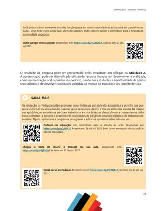 21
COMPONENTE 1 [ ZOONOSES TROPICAIS ]
Você pode atribuir ao menos uma das funções para dar maior autoridade ao estudante em cumprir o seu
papel. Deve ficar claro ainda que, além dos papéis, todos devem opinar e contribuir para a finalização
da atividade proposta.
Como agrupo meus alunos? Disponível em: https://cutt.ly/SQZGHiZ. Acesso em: 23 de
jul.2021.
O resultado da pesquisa pode ser apresentado pelos estudantes aos colegas na Atividade 2.
A apresentação pode ser diversificada utilizando recursos focados em desenvolver a oralidade,
como apresentação oral expositiva ou podcast, dando aos estudantes a oportunidade de aplicar
seus talentos e desenvolver habilidades voltadas ao mundo do trabalho e seu projeto de vida.
SAIBA MAIS
Na educação, os Podcasts podem promover maior interesse por parte dos estudantes e permitir que pos-
sam escutar um mesmo episódio quantas vezes desejarem, dentro e fora do ambiente escolar. Na criação
dos episódios, os estudantes precisam trabalhar a escrita de textos claros, diretos e interessantes. Além
disso, exercitam a oratória e desenvolvem habilidades de edição de arquivos digitais e de trabalho cola-
borativo. Alguns aplicativos e programas para gravar e editar os episódios estão listados em:
Podcast em educação: um contributo para o estado da arte. Disponível em:
https://cutt.ly/qQZGX1I. Acesso em: 26 de jul. 2021, bem como exemplos de sua aplica-
ção na educação.
Chegou a hora de inserir o Podcast na sua aula. Disponível em:
https://cutt.ly/cQZHSpl. Acesso em 23 de jul. 2021.
Canal Curso de Podcast. Disponível em: https://cutt.ly/0QZHByF. Acesso em 23 de jul.
2021.
MAPPA_CNT_MAT_UC_aguas-V8.indd 21
MAPPA_CNT_MAT_UC_aguas-V8.indd 21 26/11/21 18:12
26/11/21 18:12
 