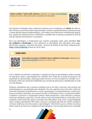 22
COMPONENTE 1 [ ZOONOSES TROPICAIS ]
Podcast científico “SciCast #220: Zoonoses. Disponível em: https://cutt.ly/UQZJgy3.
Acesso em 23 de jul. 2021, pode inspirar a produção dos estudantes.
Para garantir orientações claras, sugerimos construir com os estudantes um roteiro de informa-
ções mínimas a serem fornecidas na apresentação. Visando o aprofundamento, é interessante que
o roteiro aborde aspectos epidemiológicos, como fatores que influenciam na distribuição geográ-
fica, relação com aspectos sociais e ambientais, e também não se restrinja a questões do ciclo de
vida dos agentes transmissores e causadores.
Para essa abordagem, é fundamental que recebam orientação sobre como identificar fon-
tes confiáveis e atualizadas e como selecionar as informações mais relevantes. Uma suges-
tão de fonte: Agravos - Secretaria da Saúde - Governo do Estado de São Paulo. Disponível em:
https://cutt.ly/tQZJTfg. Acesso em 29 jul. 2021.
SAIBA MAIS
Como ajudar seus alunos a identificar fontes confiáveis de informação. Disponível em:
https://cutt.ly/hQZJAD8. Acesso em: 23 de jul. 2021.
Com o objetivo de estimular a interação e a atenção de todos às apresentações, pode-se propor
um jogo para avaliar a aprendizagem do conteúdo. Para realizá-lo, ao longo da pesquisa e da
preparação da apresentação, cada grupo pode escrever, em tiras de papel, por exemplo, 10 in-
formações sobre a(s) zoonose(s) trabalhadas que servirão de pistas para a identificação de cada
uma das doenças.
Professor, entendemos que o processo avaliativo ocorre em todo o percurso, não somente nas
sistematizações ou nas produções dos estudantes. Por isso, sugerimos que você visite o diário de
bordo dos estudantes constantemente e avalie a participação, o comprometimento, e outros pon-
tos que considerar relevantes, sem esquecer de fazer as devolutivas. Assim, será possível redefinir
a trajetória e promover a recuperação contínua. Nesta perspectiva, e para estimular o protago-
nismo dos estudantes, sugerimos o uso de rubricas. Esse instrumento pode ser construído com os
estudantes, fornecendo não apenas consciência das dificuldades, bem como a responsabilidade
sobre o próprio aprendizado. Além disso, evita que a avaliação seja feita por critérios subjetivos
e fornece evidências mais claras sobre a aprendizagem. Vale lembrar que os critérios da rubrica
devem estar de acordo com os objetivos de aprendizagem e com as expectativas para a atividade
MAPPA_CNT_MAT_UC_aguas-V8.indd 22
MAPPA_CNT_MAT_UC_aguas-V8.indd 22 26/11/21 18:12
26/11/21 18:12
 