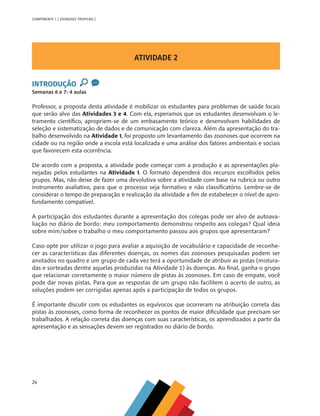 24
COMPONENTE 1 [ ZOONOSES TROPICAIS ]
ATIVIDADE 2
INTRODUÇÃO
Semanas 6 e 7: 4 aulas
Professor, a proposta desta atividade é mobilizar os estudantes para problemas de saúde locais
que serão alvo das Atividades 3 e 4. Com ela, esperamos que os estudantes desenvolvam o le-
tramento científico, apropriem-se de um embasamento teórico e desenvolvam habilidades de
seleção e sistematização de dados e de comunicação com clareza. Além da apresentação do tra-
balho desenvolvido na Atividade 1, foi proposto um levantamento das zoonoses que ocorrem na
cidade ou na região onde a escola está localizada e uma análise dos fatores ambientais e sociais
que favorecem esta ocorrência.
De acordo com a proposta, a atividade pode começar com a produção e as apresentações pla-
nejadas pelos estudantes na Atividade 1. O formato dependerá dos recursos escolhidos pelos
grupos. Mas, não deixe de fazer uma devolutiva sobre a atividade com base na rubrica ou outro
instrumento avaliativo, para que o processo seja formativo e não classificatório. Lembre-se de
considerar o tempo de preparação e realização da atividade a fim de estabelecer o nível de apro-
fundamento compatível.
A participação dos estudantes durante a apresentação dos colegas pode ser alvo de autoava-
liação no diário de bordo: meu comportamento demonstrou respeito aos colegas? Qual ideia
sobre mim/sobre o trabalho o meu comportamento passou aos grupos que apresentaram?
Caso opte por utilizar o jogo para avaliar a aquisição de vocabulário e capacidade de reconhe-
cer as características das diferentes doenças, os nomes das zoonoses pesquisadas podem ser
anotados no quadro e um grupo de cada vez terá a oportunidade de atribuir as pistas (mistura-
das e sorteadas dentre aquelas produzidas na Atividade 1) às doenças. Ao final, ganha o grupo
que relacionar corretamente o maior número de pistas às zoonoses. Em caso de empate, você
pode dar novas pistas. Para que as respostas de um grupo não facilitem o acerto de outro, as
soluções podem ser corrigidas apenas após a participação de todos os grupos.
É importante discutir com os estudantes os equívocos que ocorreram na atribuição correta das
pistas às zoonoses, como forma de reconhecer os pontos de maior dificuldade que precisam ser
trabalhados. A relação correta das doenças com suas características, os aprendizados a partir da
apresentação e as sensações devem ser registrados no diário de bordo.
MAPPA_CNT_MAT_UC_aguas-V8.indd 24
MAPPA_CNT_MAT_UC_aguas-V8.indd 24 26/11/21 18:12
26/11/21 18:12
 