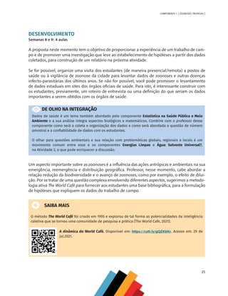25
COMPONENTE 1 [ ZOONOSES TROPICAIS ]
DESENVOLVIMENTO
Semanas 8 e 9: 4 aulas
A proposta neste momento tem o objetivo de proporcionar a experiência de um trabalho de cam-
po e de promover uma investigação que leve ao estabelecimento de hipóteses a partir dos dados
coletados, para construção de um relatório na próxima atividade.
Se for possível, organize uma visita dos estudantes (de maneira presencial/remota) a postos de
saúde ou à vigilância de zoonose da cidade para levantar dados de zoonoses e outras doenças
infecto-parasitárias dos últimos anos. Se não for possível, você pode promover o levantamento
de dados estaduais em sites dos órgãos oficiais de saúde. Para isto, é interessante construir com
os estudantes, previamente, um roteiro de entrevista ou uma definição do que seriam os dados
importantes a serem obtidos com os órgãos de saúde.
DE OLHO NA INTEGRAÇÃO
Dados de saúde é um tema também abordado pelo componente Estatística na Saúde Pública e Meio
Ambiente e a sua análise integra aspectos biológicos e matemáticos. Combine com o professor desse
componente como será a coleta e organização dos dados e como será abordada a questão de número
amostral e a confiabilidade de dados com os estudantes.
O olhar para questões ambientais e sua relação com problemáticas globais, regionais e locais é um
movimento comum entre esse e os componentes Energias Limpas e Água: Solvente Universal?,
na Atividade 2, o que pode enriquecer a discussão.
Um aspecto importante sobre as zoonoses é a influência das ações antrópicas e ambientais na sua
emergência, reemergência e distribuição geográfica. Professor, nesse momento, cabe abordar a
relação redução da biodiversidade e o avanço de zoonoses, como por exemplo, o efeito de dilui-
ção. Por se tratar de uma questão complexa envolvendo diferentes aspectos, sugerimos a metodo-
logia ativa The World Café para fornecer aos estudantes uma base bibliográfica, para a formulação
de hipóteses que expliquem os dados do trabalho de campo.
SAIBA MAIS
O método The World Café foi criado em 1995 e explorou de tal forma as potencialidades da inteligência
coletiva que se tornou uma comunidade de pesquisa e prática (The World Cafe, 2021).
A dinâmica do World Café. Disponível em: https://cutt.ly/gQZKbKr. Acesso em: 29 de
jul.2021.
MAPPA_CNT_MAT_UC_aguas-V8.indd 25
MAPPA_CNT_MAT_UC_aguas-V8.indd 25 26/11/21 18:12
26/11/21 18:12
 