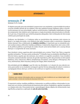 28
COMPONENTE 1 [ ZOONOSES TROPICAIS ]
ATIVIDADE 3
INTRODUÇÃO
Semanas 11 e 12: 4 aulas
O objetivo pensado para esta atividade é proporcionar aos estudantes a oportunidade de praticar
a escrita científica através de um relatório. Para isto, poderão levantar hipóteses sobre a ocorrên-
cia de zoonoses em sua comunidade e aplicar conhecimentos e habilidades trabalhados ao longo
do componente. Este relatório será a base para a criação do produto educomunicativo na Ativida-
de 4, por isso, é importante que contenha propostas adequadas e bem embasadas de intervenção
coletiva para promoção da saúde.
Professor, nas Atividades 1 e 2 tratamos sobre as características das zoonoses mais comuns no
Brasil, e na região da escola, e da influência das ações humanas sobre a ocorrência e dispersão
destas doenças. Para a elaboração do relatório científico, é importante que os estudantes pos-
sam analisar ainda as diferentes medidas profiláticas e tratamentos disponíveis, bem como o efei-
to de políticas públicas na promoção da saúde. Discutir como temos lidado com o avanço dessas
doenças e o surgimento de novas zoonoses.
Para introduzir o tema, sugerimos abrir esta atividade com a música “Pulso” dos Titãs e a seguinte
questão norteadora: “Por que o pulso ainda pulsa”? O desafio é que os estudantes identifiquem, na
letra da música, aquelas que são zoonoses, seus vetores e os agentes causadores. Caso considere
relevante, é possível abordar zoonoses de grande importância, além das presentes na letra (peste
bubônica, raiva, cisticercose, difteria, toxoplasmose, brucelose), como dengue; chikungunya; zika
vírus, leishmaniose, febre maculosa, doença de Chagas, febre amarela etc.
Esta atividade permite retomar o que foi visto nas Atividades 1 e 2 através de uma roda de con-
versa, para avaliar se os estudantes conseguem apontar formas adequadas de reduzir o número e
a propagação dessas doenças. Lembre-os de continuar os registros no diário de bordo.
SAIBA MAIS
Professor, para maiores informações sobre as zoonoses de maior incidência em sua cidade/região você
pode consultar o Centro de Controle de Zoonoses (CCZ) local.
É impossível analisar medidas profiláticas, tratamentos ou políticas públicas relacionadas às zoo-
noses sem um mínimo conhecimento de taxonomia dos vetores, hospedeiros, agentes causadores
e a relação entre eles. Procurando tornar a aprendizagem desses objetos do conhecimento mais
significativa, propomos a aplicação da sala de aula invertida.
MAPPA_CNT_MAT_UC_aguas-V8.indd 28
MAPPA_CNT_MAT_UC_aguas-V8.indd 28 26/11/21 18:12
26/11/21 18:12
 