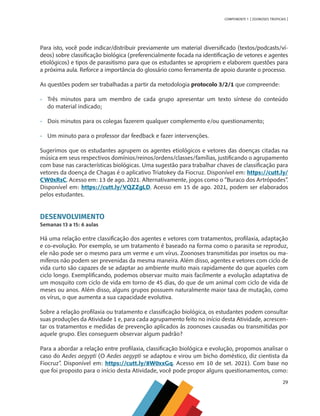 29
COMPONENTE 1 [ ZOONOSES TROPICAIS ]
Para isto, você pode indicar/distribuir previamente um material diversificado (textos/podcasts/ví-
deos) sobre classificação biológica (preferencialmente focada na identificação de vetores e agentes
etiológicos) e tipos de parasitismo para que os estudantes se apropriem e elaborem questões para
a próxima aula. Reforce a importância do glossário como ferramenta de apoio durante o processo.
As questões podem ser trabalhadas a partir da metodologia protocolo 3/2/1 que compreende:
•	 Três minutos para um membro de cada grupo apresentar um texto síntese do conteúdo
	 do material indicado;
•	 Dois minutos para os colegas fazerem qualquer complemento e/ou questionamento;
•	 Um minuto para o professor dar feedback e fazer intervenções.
Sugerimos que os estudantes agrupem os agentes etiológicos e vetores das doenças citadas na
música em seus respectivos domínios/reinos/ordens/classes/famílias, justificando o agrupamento
com base nas características biológicas. Uma sugestão para trabalhar chaves de classificação para
vetores da doença de Chagas é o aplicativo Triatokey da Fiocruz. Disponível em: https://cutt.ly/
CW0xRsC. Acesso em: 13 de ago. 2021. Alternativamente, jogos como o “Buraco dos Artrópodes”.
Disponível em: https://cutt.ly/VQZZgLD. Acesso em 15 de ago. 2021, podem ser elaborados
pelos estudantes.
DESENVOLVIMENTO
Semanas 13 a 15: 6 aulas
Há uma relação entre classificação dos agentes e vetores com tratamentos, profilaxia, adaptação
e co-evolução. Por exemplo, se um tratamento é baseado na forma como o parasita se reproduz,
ele não pode ser o mesmo para um verme e um vírus. Zoonoses transmitidas por insetos ou ma-
míferos não podem ser prevenidas da mesma maneira. Além disso, agentes e vetores com ciclo de
vida curto são capazes de se adaptar ao ambiente muito mais rapidamente do que aqueles com
ciclo longo. Exemplificando, podemos observar muito mais facilmente a evolução adaptativa de
um mosquito com ciclo de vida em torno de 45 dias, do que de um animal com ciclo de vida de
meses ou anos. Além disso, alguns grupos possuem naturalmente maior taxa de mutação, como
os vírus, o que aumenta a sua capacidade evolutiva.
Sobre a relação profilaxia ou tratamento e classificação biológica, os estudantes podem consultar
suas produções da Atividade 1 e, para cada agrupamento feito no início desta Atividade, acrescen-
tar os tratamentos e medidas de prevenção aplicados às zoonoses causadas ou transmitidas por
aquele grupo. Eles conseguem observar algum padrão?
Para a abordar a relação entre profilaxia, classificação biológica e evolução, propomos analisar o
caso do Aedes aegypti (O Aedes aegypti se adaptou e virou um bicho doméstico, diz cientista da
Fiocruz”. Disponível em: https://cutt.ly/8W0xxGq. Acesso em 10 de set. 2021). Com base no
que foi proposto para o início desta Atividade, você pode propor alguns questionamentos, como:
MAPPA_CNT_MAT_UC_aguas-V8.indd 29
MAPPA_CNT_MAT_UC_aguas-V8.indd 29 26/11/21 18:12
26/11/21 18:12
 