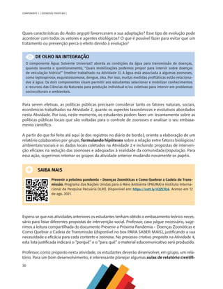 30
COMPONENTE 1 [ ZOONOSES TROPICAIS ]
Quais características do Aedes aegypti favoreceram a sua adaptação? Esse tipo de evolução pode
acontecer com todos os vetores e agentes etiológicos? O que é possível fazer para evitar que um
tratamento ou prevenção perca o efeito devido à evolução?
DE OLHO NA INTEGRAÇÃO
O componente Água: Solvente Universal? aborda as condições da água para transmissão de doenças,
quando levanta o questionamento, “Quais mobilizações podemos propor para intervir sobre doenças
de veiculação hídrica?” (melhor trabalhado na Atividade 3). A água está associada a algumas zoonoses,
como leptospirose, esquistossomose, dengue, zika. Por isso, muitas medidas profiláticas estão relaciona-
das à água. Os dois componentes visam permitir aos estudantes selecionar e mobilizar conhecimentos
e recursos das Ciências da Natureza para produção individual e/ou coletivas para intervir em problemas
socioculturais e ambientais.
Para serem efetivas, as políticas públicas precisam considerar tanto os fatores naturais, sociais,
econômicos trabalhados na Atividade 2, quanto os aspectos taxonômicos e evolutivos abordados
nesta Atividade. Por isso, neste momento, os estudantes podem fazer um levantamento sobre as
políticas públicas locais que são voltadas para o controle de zoonoses e analisar o seu embasa-
mento científico.
A partir do que foi feito até aqui (e dos registros no diário de bordo), oriente a elaboração de um
relatório colaborativo por grupo, formulando hipóteses sobre a relação entre fatores biológicos/
ambientais/sociais e os dados locais coletados na Atividade 2 e incluindo propostas de interven-
ção eficazes na redução das zoonoses e adequadas à realidade da comunidade/população. Para
essa ação, sugerimos retomar os grupos da atividade anterior mudando novamente os papéis.
SAIBA MAIS
Prevenir a próxima pandemia – Doenças Zoonóticas e Como Quebrar a Cadeia de Trans-
missão. Programa das Nações Unidas para o Meio Ambiente (PNUMA) e Instituto Interna-
cional de Pesquisa Pecuária (ILRI). Disponível em: https://cutt.ly/iQZCRj6. Acesso em 12
de ago. 2021.
Espera-se que nas atividades anteriores os estudantes tenham obtido o embasamento teórico neces-
sário para listar diferentes propostas de intervenção social. Professor, caso julgue necessário, suge-
rimos a leitura compartilhada do documento Prevenir a Próxima Pandemia – Doenças Zoonóticas e
Como Quebrar a Cadeia de Transmissão (disponível no box PARA SABER MAIS), justificando a sua
necessidade e eficácia para cada contexto e zoonose. No processo criativo proposto na Atividade 4,
esta lista justificada indicará o “porquê” e o “para quê” o material educomunicativo será produzido.
Professor, como proposto nesta atividade, os estudantes deverão desenvolver, em grupo, um rela-
tório. Para um bom desenvolvimento, é interessante planejar algumas aulas de relatório científi-
MAPPA_CNT_MAT_UC_aguas-V8.indd 30
MAPPA_CNT_MAT_UC_aguas-V8.indd 30 26/11/21 18:12
26/11/21 18:12
 