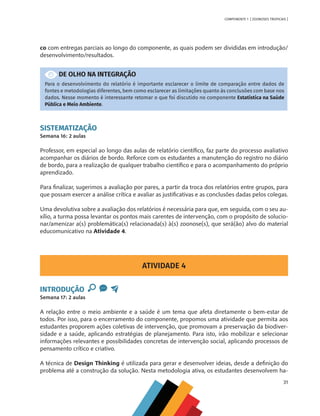 31
COMPONENTE 1 [ ZOONOSES TROPICAIS ]
co com entregas parciais ao longo do componente, as quais podem ser divididas em introdução/
desenvolvimento/resultados.
DE OLHO NA INTEGRAÇÃO
Para o desenvolvimento do relatório é importante esclarecer o limite de comparação entre dados de
fontes e metodologias diferentes, bem como esclarecer as limitações quanto às conclusões com base nos
dados. Nesse momento é interessante retomar o que foi discutido no componente Estatística na Saúde
Pública e Meio Ambiente.
SISTEMATIZAÇÃO
Semana 16: 2 aulas
Professor, em especial ao longo das aulas de relatório científico, faz parte do processo avaliativo
acompanhar os diários de bordo. Reforce com os estudantes a manutenção do registro no diário
de bordo, para a realização de qualquer trabalho científico e para o acompanhamento do próprio
aprendizado.
Para finalizar, sugerimos a avaliação por pares, a partir da troca dos relatórios entre grupos, para
que possam exercer a análise crítica e avaliar as justificativas e as conclusões dadas pelos colegas.
Uma devolutiva sobre a avaliação dos relatórios é necessária para que, em seguida, com o seu au-
xílio, a turma possa levantar os pontos mais carentes de intervenção, com o propósito de solucio-
nar/amenizar a(s) problemática(s) relacionada(s) à(s) zoonose(s), que será(ão) alvo do material
educomunicativo na Atividade 4.
ATIVIDADE 4
INTRODUÇÃO
Semana 17: 2 aulas
A relação entre o meio ambiente e a saúde é um tema que afeta diretamente o bem-estar de
todos. Por isso, para o encerramento do componente, propomos uma atividade que permita aos
estudantes proporem ações coletivas de intervenção, que promovam a preservação da biodiver-
sidade e a saúde, aplicando estratégias de planejamento. Para isto, irão mobilizar e selecionar
informações relevantes e possibilidades concretas de intervenção social, aplicando processos de
pensamento crítico e criativo.
A técnica de Design Thinking é utilizada para gerar e desenvolver ideias, desde a definição do
problema até a construção da solução. Nesta metodologia ativa, os estudantes desenvolvem ha-
MAPPA_CNT_MAT_UC_aguas-V8.indd 31
MAPPA_CNT_MAT_UC_aguas-V8.indd 31 26/11/21 18:12
26/11/21 18:12
 