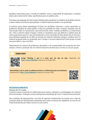 32
COMPONENTE 1 [ ZOONOSES TROPICAIS ]
bilidades importantes para o mundo do trabalho, como a capacidade de interpretar o contexto
observado e desenvolver ideias significativas para um público-alvo.
Com base nas propostas de intervenções listadas pelos estudantes no relatório da atividade anterior,
a ideia é utilizar esta técnica para planejar o material educomunicativo a ser produzido.
O primeiro passo desta metodologia foi feito nas atividades anteriores e visava apresentar os
problemas (desafios da saúde pública e falta de qualidade de vida) e levantar situações alvo da
intervenção (falta de saneamento, desconhecimento sobre medidas profiláticas ou tratamentos
etc.). Para a próxima etapa (criação), oriente os estudantes para que definam o público-alvo da
intervenção (para quem), o que será produzido e como. Isto pode ser feito através de um brainwri-
ting individual seguido de um filtro (o formato do material realmente atingirá o público-alvo? O
material proposto pode ser produzido com o tempo e recursos disponíveis?) pelo grupo ou pela
sala para definir o que será feito.
Dependendo do número de problemas abordados e da complexidade das propostas de inter-
venção, oriente a produção de um material educomunicativo para a turma ou um por grupo.
SAIBA MAIS
Design Thinking: o que é e como usar em sala de aula. Disponível em:
https://cutt.ly/5QZ5MqV. Acesso em 12 de ago. 2021.
Brainwriting: o que é, quais as melhores técnicas e as diferenças para um brainstorm.
Disponível em: https://cutt.ly/KW0veFh. Acesso em 10 de set. 2021.
DESENVOLVIMENTO
Semanas 18 e 19: 4 aulas
O próximo passo é pautado na colaboração para realizar a ideação e a prototipagem do material
educomunicativo. A ideação envolve planejamento detalhado de como o material será produzido.
Para avaliação do planejamento, uma lista de aspectos fundamentais de acordo com o tipo de
produção pode ser utilizada pelos estudantes para avaliar os planos (ou subplanos, no caso de um
material produzido por toda a turma) uns dos outros.
MAPPA_CNT_MAT_UC_aguas-V8.indd 32
MAPPA_CNT_MAT_UC_aguas-V8.indd 32 26/11/21 18:12
26/11/21 18:12
 