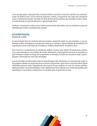 33
COMPONENTE 1 [ ZOONOSES TROPICAIS ]
Uma vez aprovado o planejamento, é hora de testar a primeira versão do material com represen-
tantes do público-alvo. Como parte do processo criativo, é importante que haja uma devolutiva
sobre o material produzido. Ela pode ser feita através de formulários, por exemplo. A partir delas,
o material pode ser aprimorado para a apresentação final.
Professor, novamente a rubrica com critérios previamente discutidos com os estudantes, pode ser
utilizada para avaliar a produção dos grupos.
SISTEMATIZAÇÃO
Semana 20: 2 aulas
A apresentação final do material educomunicativo produzido pode ser, por exemplo, a sua pu-
blicação online, divulgação em postos de saúde ou a entrega a representantes da sociedade civil
organizada (como associação de moradores e ONGs), dependendo do público-alvo.
Para encerrar o componente, os estudantes podem revisitar seus diários de bordo para realizar
uma autoavaliação em seus diários de bordo, abordando o desempenho pessoal, os resultados e
aprendizagens vividas ao longo do componente. A intenção é evidenciar aos jovens toda a apren-
dizagem construída por meio das atividades.
A partir de todas as informações sobre as aprendizagens dos estudantes, é o momento de avaliar o
seu próprio trabalho ao longo do percurso deste componente: quais foram os pontos altos? Quais
atividades geraram maior engajamento dos jovens? O que poderia ser mais ou menos aprofun-
dado pensando numa aprendizagem mais significativa? Essa reflexão será muito importante para
aperfeiçoar a sua prática e redirecionar as escolhas para as próximas turmas.
MAPPA_CNT_MAT_UC_aguas-V8.indd 33
MAPPA_CNT_MAT_UC_aguas-V8.indd 33 26/11/21 18:12
26/11/21 18:12
 