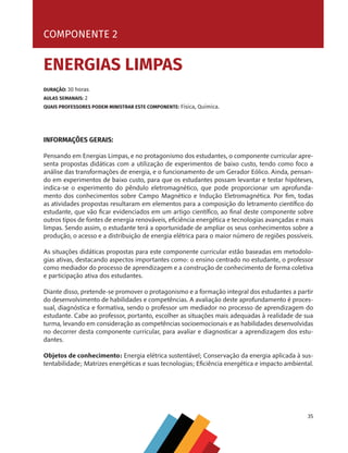35
COMPONENTE 1 [ ZOONOSES TROPICAIS ]
INFORMAÇÕES GERAIS:
Pensando em Energias Limpas, e no protagonismo dos estudantes, o componente curricular apre-
senta propostas didáticas com a utilização de experimentos de baixo custo, tendo como foco a
análise das transformações de energia, e o funcionamento de um Gerador Eólico. Ainda, pensan-
do em experimentos de baixo custo, para que os estudantes possam levantar e testar hipóteses,
indica-se o experimento do pêndulo eletromagnético, que pode proporcionar um aprofunda-
mento dos conhecimentos sobre Campo Magnético e Indução Eletromagnética. Por fim, todas
as atividades propostas resultaram em elementos para a composição do letramento científico do
estudante, que vão ficar evidenciados em um artigo científico, ao final deste componente sobre
outros tipos de fontes de energia renováveis, eficiência energética e tecnologias avançadas e mais
limpas. Sendo assim, o estudante terá a oportunidade de ampliar os seus conhecimentos sobre a
produção, o acesso e a distribuição de energia elétrica para o maior número de regiões possíveis.
As situações didáticas propostas para este componente curricular estão baseadas em metodolo-
gias ativas, destacando aspectos importantes como: o ensino centrado no estudante, o professor
como mediador do processo de aprendizagem e a construção de conhecimento de forma coletiva
e participação ativa dos estudantes.
Diante disso, pretende-se promover o protagonismo e a formação integral dos estudantes a partir
do desenvolvimento de habilidades e competências. A avaliação deste aprofundamento é proces-
sual, diagnóstica e formativa, sendo o professor um mediador no processo de aprendizagem do
estudante. Cabe ao professor, portanto, escolher as situações mais adequadas à realidade de sua
turma, levando em consideração as competências socioemocionais e as habilidades desenvolvidas
no decorrer desta componente curricular, para avaliar e diagnosticar a aprendizagem dos estu-
dantes.
Objetos de conhecimento: Energia elétrica sustentável; Conservação da energia aplicada à sus-
tentabilidade; Matrizes energéticas e suas tecnologias; Eficiência energética e impacto ambiental.
COMPONENTE 2
ENERGIAS LIMPAS
DURAÇÃO: 30 horas
AULAS SEMANAIS: 2
QUAIS PROFESSORES PODEM MINISTRAR ESTE COMPONENTE: Física, Química.
MAPPA_CNT_MAT_UC_aguas-V8.indd 35
MAPPA_CNT_MAT_UC_aguas-V8.indd 35 26/11/21 18:12
26/11/21 18:12
 