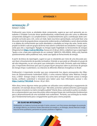 37
COMPONENTE 2 [ ENERGIAS LIMPAS ]
ATIVIDADE 1
INTRODUÇÃO
Semana 1: 2 aulas
Professor(a), para iniciar as atividades deste componente, sugere-se que você apresente aos es-
tudantes a Unidade Curricular desse aprofundamento, evidenciando para eles como os diferentes
componentes dialogam e se complementam e, fundamentalmente qual a contribuição deste com-
ponente curricular para a UC, como um todo. Após essa breve apresentação, você pode fazer uma
discussão inicial da proposta desse componente evidenciando as habilidades a serem desenvolvidas
e os objetos de conhecimento que serão abordados e estudados ao longo das aulas. Sendo assim,
propõe-se dividir a sala em grupos da forma mais viável e confortável aos estudantes. A seguir, apre-
sente para eles a reportagem “Apagão no Amapá expõe fragilidade no fornecimento de energia”
,
(Disponível em https://cutt.ly/iW13Pea. Acesso em 23 de jul. 2021), o objetivo é que a reportagem
“ajude a criar a base para exploração de um contexto” (BACICH; HOLANDA, 2020, p.36), fazendo
questionamentos sobre problemas reais, neste caso ligado ao fornecimento de energia.
A partir da leitura da reportagem, sugere-se que os estudantes por meio de uma discussão pos-
sam fazer o levantamento da questão norteadora. Entende-se que pode ser efetuada em grupo de
até oito integrantes, ou ser uma geral, que contemple a turma toda. Portanto, após esta elabora-
ção, é importante direcionar para que os grupos façam pesquisas sobre os processos de geração
de energia limpa e sustentável, e as relacione às diferentes Matrizes Energéticas no Brasil.
Professor(a), é importante recordar que esse componente traz alguns pressupostos dos Obje-
tivos de Desenvolvimento Sustentável (ODS), e como estamos falando sobre Matrizes Energé-
ticas, a ODS7- Energia Limpa e Acessível, traz como tema principal “Garantir acesso à energia
barata, confiável, sustentável e renovável para todos”, para mais informações acessar o site:
https://cutt.ly/TW13HxR. Acesso: 28 jul. 2021.
Além disso, temos algumas metas que podem ser utilizadas como mobilização e engajamento do
estudante. Um exemplo dessas metas é que: “Até 2030, aumentar substancialmente a participação
de energias renováveis na matriz energética global”. Diante disso, você poderá auxiliar os estudan-
tes a compreenderem que essas discussões sobre energias limpas são contribuições fundamentais
para o desenvolvimento de uma sociedade mais sustentável. Portanto, sua orientação na media-
ção é fundamental tanto para o engajamento quanto para o tema proposto.
DE OLHO NA INTEGRAÇÃO
Professor(a), no Caderno Currículo em Ação 1ª série, volume 2. em Física temos abordagem da produção
de energia elétrica, em Química: fontes alternativas de energia e, em Biologia, aborda Matrizes Energé-
ticas de forma qualitativa, pensando em pontos positivos e negativos.
MAPPA_CNT_MAT_UC_aguas-V8.indd 37
MAPPA_CNT_MAT_UC_aguas-V8.indd 37 26/11/21 18:12
26/11/21 18:12
 