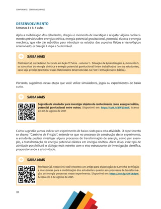 38
COMPONENTE 2 [ ENERGIAS LIMPAS ]
DESENVOLVIMENTO
Semanas 2 e 3: 4 aulas
Após a mobilização dos estudantes, chegou o momento de investigar e resgatar alguns conheci-
mentos prévios sobre energia cinética, energia potencial gravitacional, potencial elástica e energia
mecânica, que vão dar subsídios para introduzir os estudos dos aspectos físicos e tecnológicos
relacionados à Energia Limpa e Sustentável.
SAIBA MAIS
Professor(a), no Caderno Currículo em Ação 1ª Série - volume 1 - Situação de Aprendizagem 4, momento 5,
os conceitos de energia cinética e energia potencial gravitacional foram trabalhados com os estudantes,
caso seja preciso relembrar essas Habilidades desenvolvidas na FGB (Formação Geral Básica).
Portanto, sugerimos nessa etapa que você utilize simuladores, jogos ou experimentos de baixo
custo.
SAIBA MAIS
Sugestão de simulador para investigar objetos de conhecimento como energia cinética,
potencial gravitacional entre outras. Disponível em: https://cutt.ly/kW138mX. Acesso
em 02 de agosto de 2021
Como sugestão vamos indicar um experimento de baixo custo para esta atividade. O experimento
se chama “Carrinho de Fricção”, entende-se que no processo de construção deste experimento,
o estudante poderá investigar alguns processos de transformação de energia, como por exem-
plo, a transformação de energia potencial elástica em energia cinética. Além disso, esse tipo de
atividade possibilitará o diálogo mais estreito com o eixo estruturante de investigação científica,
proporcionando a criatividade.
SAIBA MAIS
Professor(a), nesse link você encontra um artigo para elaboração do Carrinho de fricção
e mais ideias para a mobilização dos estudantes quanto aos processos de transforma-
ção de energia presentes nesse experimento. Disponível em: https://cutt.ly/UW18dpm.
Acesso em 2 de agosto de 2021.
MAPPA_CNT_MAT_UC_aguas-V8.indd 38
MAPPA_CNT_MAT_UC_aguas-V8.indd 38 26/11/21 18:12
26/11/21 18:12
 