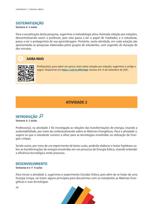 40
COMPONENTE 2 [ ENERGIAS LIMPAS ]
SISTEMATIZAÇÃO
Semana 4: 2 aulas
Para a socialização desta pesquisa, sugerimos a metodologia ativa chamada rotação por estações,
descentralizando assim o professor, pois esta passa a ter o papel de mediador, e o estudante,
passa a ser o protagonista de sua aprendizagem. Portanto, nesta atividade, em cada estação são
apresentadas as pesquisas elaboradas pelos grupos de estudantes, com sugestão de duração de
dez minutos.
SAIBA MAIS
Professor(a), para saber um pouco mais sobre rotação por estação, sugerimos o artigo a
seguir. Disponível em https://cutt.ly/dW14iqb. Acesso em 13 de setembro de 2021.
ATIVIDADE 2
INTRODUÇÃO
Semana 5: 2 aulas
Professor(a), na atividade 1 foi investigada as relações das transformações de energia, visando a
sustentabilidade, por meio da contextualizando sobre as Matrizes Energéticas. Para a atividade 2,
sugere-se que o estudante comece a olhar para as tecnologias envolvidas na utilização de Ener-
gias Limpas.
Sendo assim, por meio de um experimento de baixo custo, poderão elaborar e testar hipóteses so-
bre as transformações de energia envolvidas em um processo de Energia Eólica, visando entender
a eficiência tecnológica neste processo.
DESENVOLVIMENTO
Semanas 6 e 7: 4 aulas
Para iniciar a atividade 2, sugerimos o experimento Gerador Eólico, pois além de se tratar de uma
Energia Limpa, vai trazer alguns princípios para discutirmos com os estudantes as Matrizes Ener-
géticas e suas tecnologias.
MAPPA_CNT_MAT_UC_aguas-V8.indd 40
MAPPA_CNT_MAT_UC_aguas-V8.indd 40 26/11/21 18:12
26/11/21 18:12
 