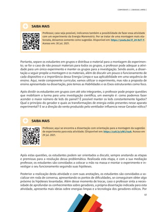 41
COMPONENTE 2 [ ENERGIAS LIMPAS ]
SAIBA MAIS
Professor, caso seja possível, indicamos também a possibilidade de fazer essa atividade
com um experimento da Energia Maremotriz. Por se tratar de uma montagem mais ela-
borada, deixamos somente como sugestão. Disponível em: https://youtu.be/if_29-XvT-Y.
Acesso em: 30 jul. 2021.
Portanto, separe os estudantes em grupos e distribua o material para a montagem do experimen-
to; se for o caso de não possuir materiais para todos os grupos, o professor pode adequar a ativi-
dade para um único experimento e manter os grupos para a investigação. Sendo assim, a disser-
tação a seguir propõe a montagem e os materiais, além de discutir um pouco o funcionamento de
cada dispositivo e a importância dessa Energia Limpa e sua aplicabilidade em uma sequência de
ensino. Aqui, neste componente curricular, vamos utilizar o experimento, mas não a proposta de
ensino apresentada na dissertação, pois temos as Habilidades e os Eixos estruturantes como foco.
Após dividir os estudantes em grupos com até oito integrantes, o professor pode propor questões
que mobilizem a turma para uma investigação científica, um exemplo é: como podemos fazer
acender o maior número de leds do painel? É possível manter os leds constantemente ligados?
Qual o princípio do gerador e quais as transformações de energia estão presentes nesse aparato
experimental? E se a direção do vento produzido pelo ventilador influencia nesse Gerador eólico?
SAIBA MAIS
Professor, aqui se encontra a dissertação com orientação para a montagem da sugestão
de experimento para esta atividade. (Disponível em: https://cutt.ly/yW17xoA. Acesso em
29 jul. 2021.
Após estas questões, os estudantes podem ser orientados a discutir, sempre anotando as etapas
e premissas para a resolução dessa problemática. Realizada esta etapa, e com a sua mediação
professor, os estudantes são convidados a colocar a mão na massa e montar o experimento e in-
vestigar o seu funcionamento seguindo suas hipóteses.
Posterior a realização desta atividade e com suas anotações, os estudantes são convidados a so-
cializar em roda de conversa, apresentando os pontos de dificuldades, se conseguiram obter algo
próximo às hipóteses levantadas. Além desse momento de trocas, caso o professor sinta a neces-
sidade de aprofundar os conhecimentos sobre geradores, a própria dissertação indicada para esta
atividade, apresenta mais ideias sobre energias limpas e a tecnologia dos geradores eólicos. Por
MAPPA_CNT_MAT_UC_aguas-V8.indd 41
MAPPA_CNT_MAT_UC_aguas-V8.indd 41 26/11/21 18:12
26/11/21 18:12
 