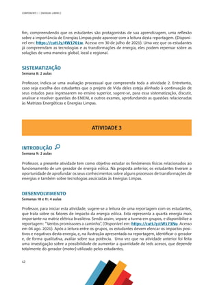 42
COMPONENTE 2 [ ENERGIAS LIMPAS ]
fim, compreendendo que os estudantes são protagonistas de sua aprendizagem, uma reflexão
sobre a importância de Energias Limpas pode aparecer com a leitura desta reportagem. (Disponí-
vel em: https://cutt.ly/4W1701w. Acesso em 30 de julho de 2021). Uma vez que os estudantes
já compreendam as tecnologias e as transformações de energia, eles podem repensar sobre as
soluções de uma maneira global, local e regional.
SISTEMATIZAÇÃO
Semana 8: 2 aulas
Professor, indica-se uma avaliação processual que compreenda toda a atividade 2. Entretanto,
caso seja escolha dos estudantes que o projeto de Vida deles esteja alinhado à continuação de
seus estudos para ingressarem no ensino superior, sugere-se, para essa sistematização, discutir,
analisar e resolver questões do ENEM, e outros exames, aprofundando as questões relacionadas
às Matrizes Energéticas e Energias Limpas.
ATIVIDADE 3
INTRODUÇÃO
Semana 9: 2 aulas
Professor, a presente atividade tem como objetivo estudar os fenômenos físicos relacionados ao
funcionamento de um gerador de energia eólica. Na proposta anterior, os estudantes tiveram a
oportunidade de aprofundar os seus conhecimentos sobre alguns processos de transformações de
energias e também sobre tecnologias associadas às Energias Limpas.
DESENVOLVIMENTO
Semanas 10 e 11: 4 aulas
Professor, para iniciar esta atividade, sugere-se a leitura de uma reportagem com os estudantes,
que trata sobre os fatores de impacto da energia eólica. Esta representa a quarta energia mais
importante na matriz elétrica brasileira. Sendo assim, separe a turma em grupos, e disponibilize a
reportagem: “Ventos promissores a caminho”, (Disponível em: https://cutt.ly/cW173Nu. Acesso
em 04 ago. 2021). Após a leitura entre os grupos, os estudantes devem elencar os impactos posi-
tivos e negativos desta energia, e, na ilustração apresentada na reportagem, identificar o gerador
e, de forma qualitativa, avaliar sobre sua potência. Uma vez que na atividade anterior foi feita
uma investigação sobre a possibilidade de aumentar a quantidade de leds acesos, que depende
totalmente do gerador (motor) utilizado pelos estudantes.
MAPPA_CNT_MAT_UC_aguas-V8.indd 42
MAPPA_CNT_MAT_UC_aguas-V8.indd 42 26/11/21 18:12
26/11/21 18:12
 