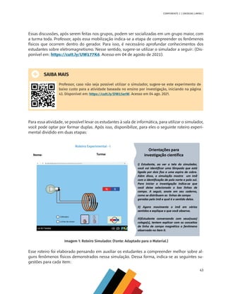 43
COMPONENTE 2 [ ENERGIAS LIMPAS ]
Essas discussões, após serem feitas nos grupos, podem ser socializadas em um grupo maior, com
a turma toda. Professor, após essa mobilização indica-se a etapa de compreender os fenômenos
físicos que ocorrem dentro do gerador. Para isso, é necessário aprofundar conhecimentos dos
estudantes sobre eletromagnetismo. Nesse sentido, sugere-se utilizar o simulador a seguir: (Dis-
ponível em: https://cutt.ly/UW177K6. Acesso em 04 de agosto de 2021).
SAIBA MAIS
Professor, caso não seja possível utilizar o simulador, sugere-se este experimento de
baixo custo para a atividade baseada no ensino por investigação, iniciando na página
43. Disponível em: https://cutt.ly/DW15erW. Acesso em 04 ago. 2021.
Para essa atividade, se possível levar os estudantes à sala de informática, para utilizar o simulador,
você pode optar por formar duplas. Após isso, disponibilize, para eles o seguinte roteiro experi-
mental dividido em duas etapas:
Imagem 1: Roteiro Simulador. (Fonte: Adaptado para o Material.)
Esse roteiro foi elaborado pensando em auxiliar os estudantes a compreender melhor sobre al-
guns fenômenos físicos demonstrados nessa simulação. Dessa forma, indica-se as seguintes su-
gestões para cada item:
MAPPA_CNT_MAT_UC_aguas-V8.indd 43
MAPPA_CNT_MAT_UC_aguas-V8.indd 43 26/11/21 18:12
26/11/21 18:12
 