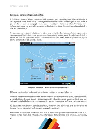 44
COMPONENTE 2 [ ENERGIAS LIMPAS ]
Orientação para investigação científica:
I) Estudante, ao ver a tela do simulador, você identifica uma lâmpada conectada por dois fios a
uma espira de cobre. Além disso, a simulação mostra um ímã com a identificação de polo norte e
polo sul. Para iniciar a investigação, indica-se que você deixe selecionado o box: “linhas de cam-
po”. A seguir, anote em seu caderno, como se distribuem as linhas de campo geradas pelo imã e
qual é o sentido delas.
Professor, espera-se que os estudantes ao observar o imã entendam que essas linhas representam
o campo magnético do ímã e que possuem um determinado sentido, saem do pólo norte do ímã e
entram no pólo sul. Além disso, espera-se que compreendam a partir dessa imagem qual a região
do imã a intensidade do campo é maior.
Imagem 2: Simulador 1. (Fonte: Elaborado pelos autores.)
II) Agora, movimente o imã em vários sentidos e explique o que você observa.
Professor, nesse momento os estudantes devem observar que ao movimentar o ímã, fazendo ele atra-
vessar a bobina, a lâmpada acende e apaga novamente, indicando assim o aparecimento de uma cor-
rente elétrica induzida. Espera-se que os estudantes possam explicar esse fenômeno com suas palavras.
III) Estudantes conversando com seus colegas, elaborem uma explicação com os conceitos de
linha de campo magnético do fenômeno observado no item II.
Neste item, a orientação é indicada para que os estudantes possam compreender como as li-
nhas de campo magnético influenciam na intensidade da luz emitida pela lâmpada. Além disso,
MAPPA_CNT_MAT_UC_aguas-V8.indd 44
MAPPA_CNT_MAT_UC_aguas-V8.indd 44 26/11/21 18:12
26/11/21 18:12
 