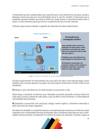 45
COMPONENTE 2 [ ENERGIAS LIMPAS ]
é importante que eles compreendam que é possível que o imã, estando fora da espira, acenda a
lâmpada, mesmo que seja com uma intensidade menor. E, por fim, também é importante que os
estudantes possam entender que tanto as linhas de campo quanto o movimento relativo entre a
espira e o imã contribuem para que ocorra o surgimento de uma corrente induzida.
Professor, agora vamos entender a sugestão da etapa dois do roteiro experimental.
Imagem 3: Roteiro Simulador 2. Fonte: Elaborado pelos autores
O roteiro experimental I foi desenvolvido com uma espira de cobre, nesta segunda etapa, vamos
trabalhar com o mesmo aparato, mas agora com duas espiras. Sendo assim, no item indica-se aos
estudantes:
I) Explique o que você observou em cada situação ao movimentar o ímã.
Nesta etapa, o estudante vai observar que a lâmpada vai acender, passando o ímã por dentro de
cada espira, acima ou abaixo de cada espira, o que vai diferir, nesse momento, é a intensidade da
luminosidade desta lâmpada.
II) Estudantes conversando com seus(suas) colegas, tentem explicar o fenômeno observado a
partir das linhas de campo magnético.
No roteiro de atividade I, o estudante elaborou uma explicação para relacionar as linhas de campo
magnético com a intensidade luminosa da lâmpada. Aqui o estudante, pode observar que a inten-
sidade luminosa também vai depender do número de espiras do solenoide. Contudo, sugere-se
MAPPA_CNT_MAT_UC_aguas-V8.indd 45
MAPPA_CNT_MAT_UC_aguas-V8.indd 45 26/11/21 18:12
26/11/21 18:12
 